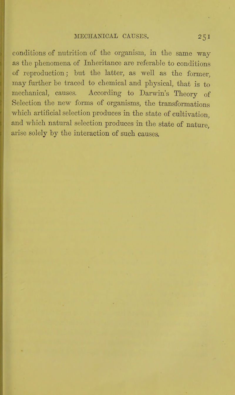 conditions of nutrition of the organism, in the same way as the phenomena of Inheritance are referable to conditions of reproduction; but the latter, as well as the former, may further be traced to chemical and physical, that is to mechanical, causes. According to Darwin’s Theory of Selection the new forms of organisms, the transformations which artificial selection produces in the state of cultivation, and which natural selection produces in the state of nature, arise solely by the interaction of such causes.