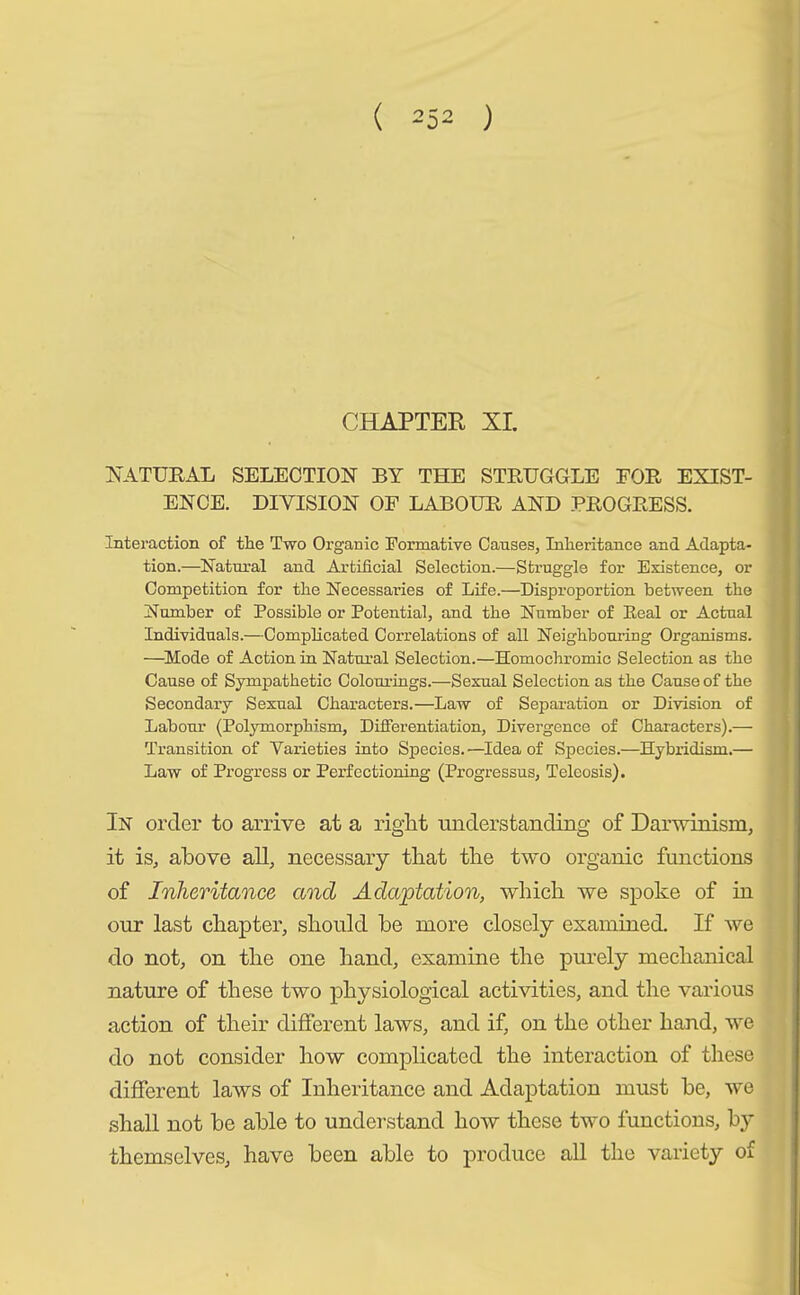 CHAPTER XL NATURAL SELECTION BY THE STRUGGLE FOR EXIST- ENCE. DIVISION OF LABOUR AND PROGRESS. Interaction of the Two Organic Formative Causes, Inheritance and Adapta- tion.—Natural and Artificial Selection.—Struggle for Existence, or Competition for the Necessaries of Life.—Disproportion between the Number of Possible or Potential, and the Number of Seal or Actual Individuals.—Complicated Correlations of all Neighbouring Organisms. —Mode of Action in Natural Selection.—Homochromic Selection as the Cause of Sympathetic Colourings.—Sexual Selection as the Cause of the Secondary Sexual Characters.—Law of Separation or Division of Labour (Polymorphism, Differentiation, Divergence of Characters).— Transition of Varieties into Species.—Idea of Species.—Hybridism.— Law of Progress or Perfectioning (Progressus, Teleosis). In order to arrive at a right understanding of Darwinism, it is, above all, necessary that the two organic functions of Inheritance and Adaptation, which we spoke of in our last chapter, should be more closely examined. If we do not, on the one hand, examine the purely mechanical nature of these two physiological activities, and the various action of their different laws, and if, on the other hand, we do not consider how complicated the interaction of these different laws of Inheritance and Adaptation must be, we shall not be able to understand how these two functions, by themselves, have been able to produce all the variety of