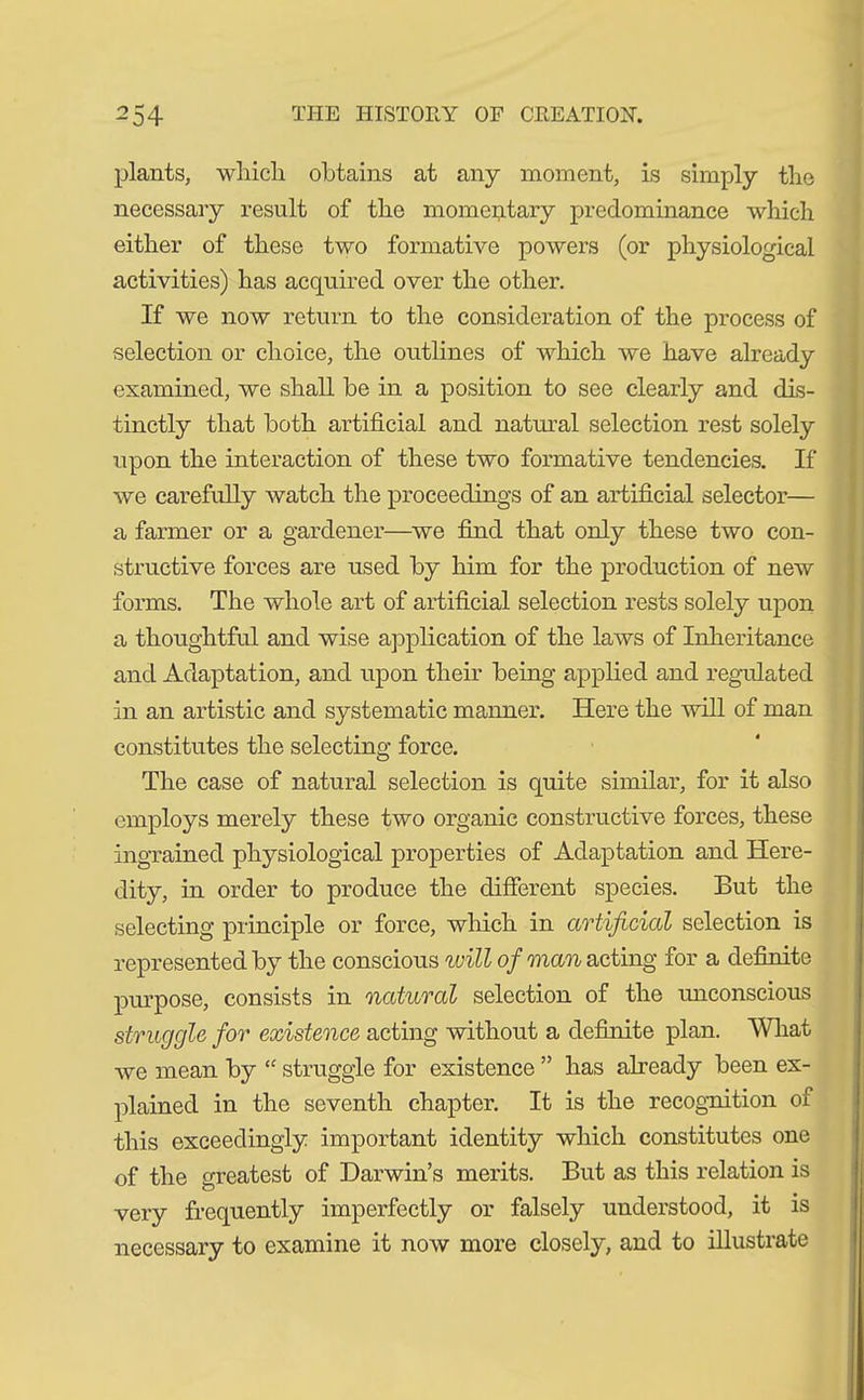 plants, which obtains at any moment, is simply the necessary result of the momentary predominance which either of these two formative powers (or physiological activities) has acquired over the other. If we now return to the consideration of the process of selection or choice, the outlines of which we have already examined, we shall be in a position to see clearly and dis- tinctly that both artificial and natural selection rest solely upon the interaction of these two formative tendencies. If we carefully watch the proceedings of an artificial selector— a farmer or a gardener—we find that only these two con- structive forces are used by him for the production of new forms. The whole art of artificial selection rests solely upon a thoughtful and wise application of the laws of Inheritance and Adaptation, and upon their being applied and regulated in an artistic and systematic manner. Here the will of man constitutes the selecting force. The case of natural selection is quite similar, for it also employs merely these two organic constructive forces, these ingrained physiological properties of Adaptation and Here- dity, in order to produce the different species. But the selecting principle or force, which in artificial selection is represented by the conscious will of man acting for a definite purpose, consists in natural selection of the unconscious struggle for existence acting without a definite plan. What we mean by “ struggle for existence ” has already been ex- plained in the seventh chapter. It is the recognition of this exceedingly important identity which constitutes one of the greatest of Darwin’s merits. But as this relation is very frequently imperfectly or falsely understood, it is necessary to examine it now more closely, and to illustrate