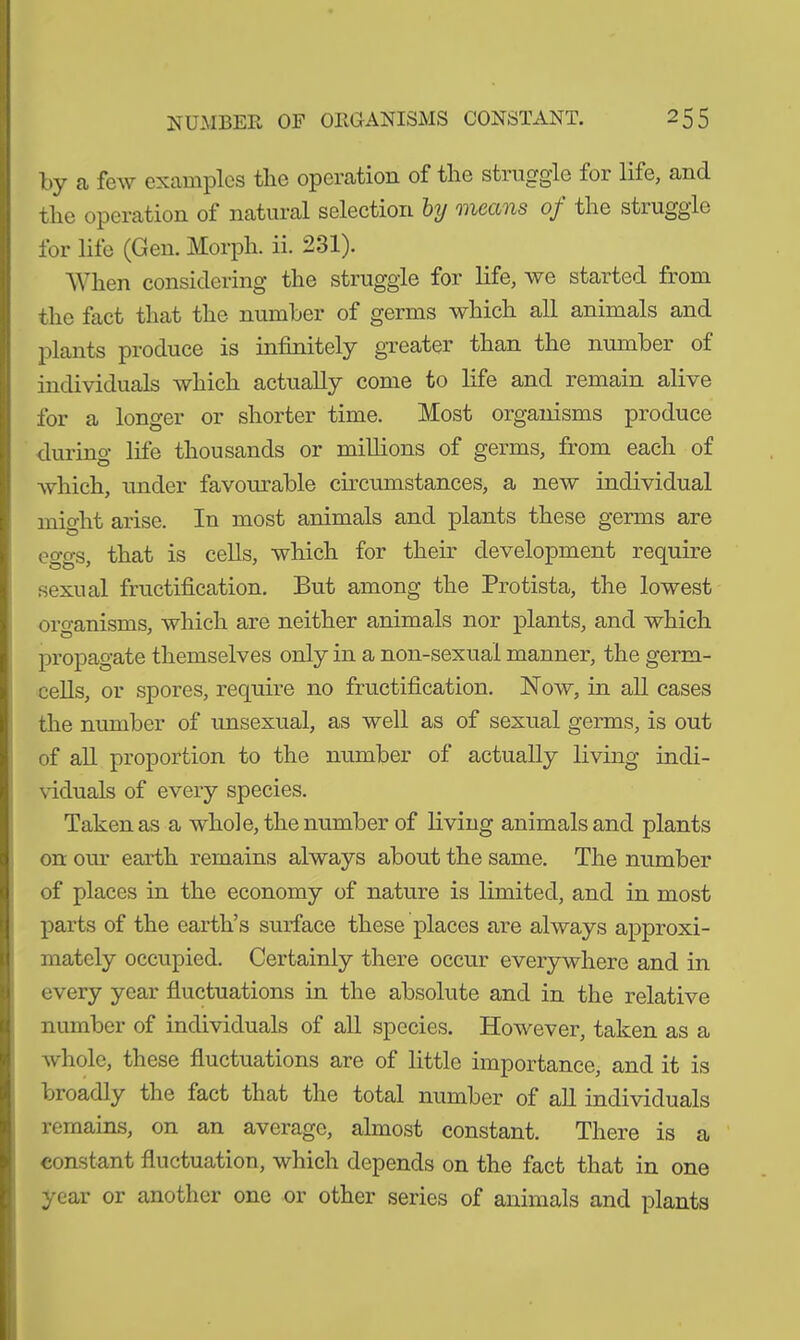 by a few examples tlic operation of tlie stiuggle for life, and. tlie operation of natural selection by oilcans of the stiuggle for life (Gen. Morph, ii. 231). When considering* the struggle for life, we started from the fact that the number of germs which all animals and plants produce is infinitely greater than the number of individuals which actually come to life and remain alive for a longer or shorter time. Most organisms produce during life thousands or millions of germs, from each of which, under favourable circumstances, a new individual might arise. In most animals and plants these germs are eggs, that is cells, which for their development require sexual fructification. But among the Protista, the lowest organisms, which are neither animals nor plants, and which propagate themselves only in a non-sexual manner, the germ- cells, or spores, require no fructification. Now, in all cases the number of unsexual, as well as of sexual germs, is out of all proportion to the number of actually living indi- viduals of every species. Taken as a whole, the number of living animals and plants on our earth remains always about the same. The number of places in the economy of nature is limited, and in most parts of the earth’s surface these places are always approxi- mately occupied. Certainly there occur everywhere and in every year fluctuations in the absolute and in the relative number of individuals of all species. However, taken as a whole, these fluctuations are of little importance, and it is broadly the fact that the total number of all individuals remains, on an average, almost constant. There is a constant fluctuation, which depends on the fact that in one year or another one or other series of animals and plants