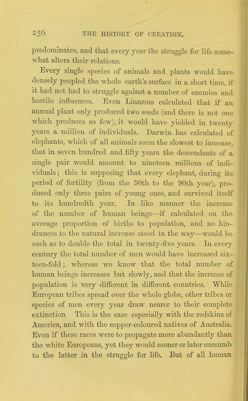 predominates, and that every year the struggle for life some- what alters their relations. Every single species of animals and plants would have densely peopled the whole earth’s surface in a short time, if it had not had to struggle against a number of enemies and hostile influences. Even Linnaeus calculated that if an annual plant only produced two seeds (and there is not one which produces so few), it would have yielded in twenty years a million of individuals. Darwin has calculated of elephants, which of all animals seem the slowest to increase, that in seven hundred and fifty years the descendants of a single pair would amount to nineteen millions of indi- viduals ; this is supposing that every elephant, during its period of fertility (from the 30th to the 90th year), pro- duced only three pairs of young ones, and survived itself to its hundredth year. In like manner the increase of the number of human beings—if calculated on the average proportion of births to population, and no hin- drances to the natural increase stood in the way—would be such as to double the total in twenty-five years. In every century the total number of men would have increased six- teen-fold ; whereas we know that the total number of human beings increases but slowly, and that the increase of population is very different in different countries. While European tribes spread over the whole globe, other tribes or species of men every year draw nearer to their complete extinction. This is the case especially with the redskins of America, and with the copper-coloured natives of Australia. Even if these races were to propagate more abundantly than the white Europeans, yet they would sooner or later succumb to the latter in the struggle for life. But of all human