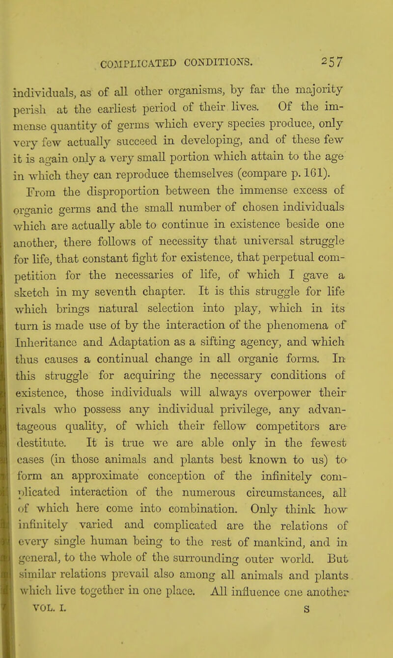 individuals, as of all other organisms, by far the majority perish at the earliest period of their lives. Of the im- mense quantity of germs which every species produce, only very few actually succeed in developing, and of these few it is again only a very small portion which attain to the age in which they can reproduce themselves (compare p. 161). From the disproportion between the immense excess of organic germs and the small number of chosen individuals which are actually able to continue in existence beside one another, there follows of necessity that universal struggle for life, that constant fight for existence, that perpetual com- petition for the necessaries of life, of which I gave a sketch in my seventh chapter. It is this struggle for life which brings natural selection into play, which in its turn is made use of by the interaction of the phenomena of Inheritance and Adaptation as a sifting agency, and which thus causes a continual change in all organic forms. In this struggle for acquiring the necessary conditions of existence, those individuals will always overpower their rivals who possess any individual privilege, any advan- tageous quality, of which their fellow competitors are destitute. It is true we are able only in the fewest cases (in those animals and plants best known to us) to form an approximate conception of the infinitely com- plicated interaction of the numerous circumstances, all of which here come into combination. Only think how infinitely varied and complicated are the relations of every single human being to the rest of mankind, and in general, to the whole of the surrounding outer world. But similar relations prevail also among all animals and plants which live together in one place. All influence cne another VOL. 1. s