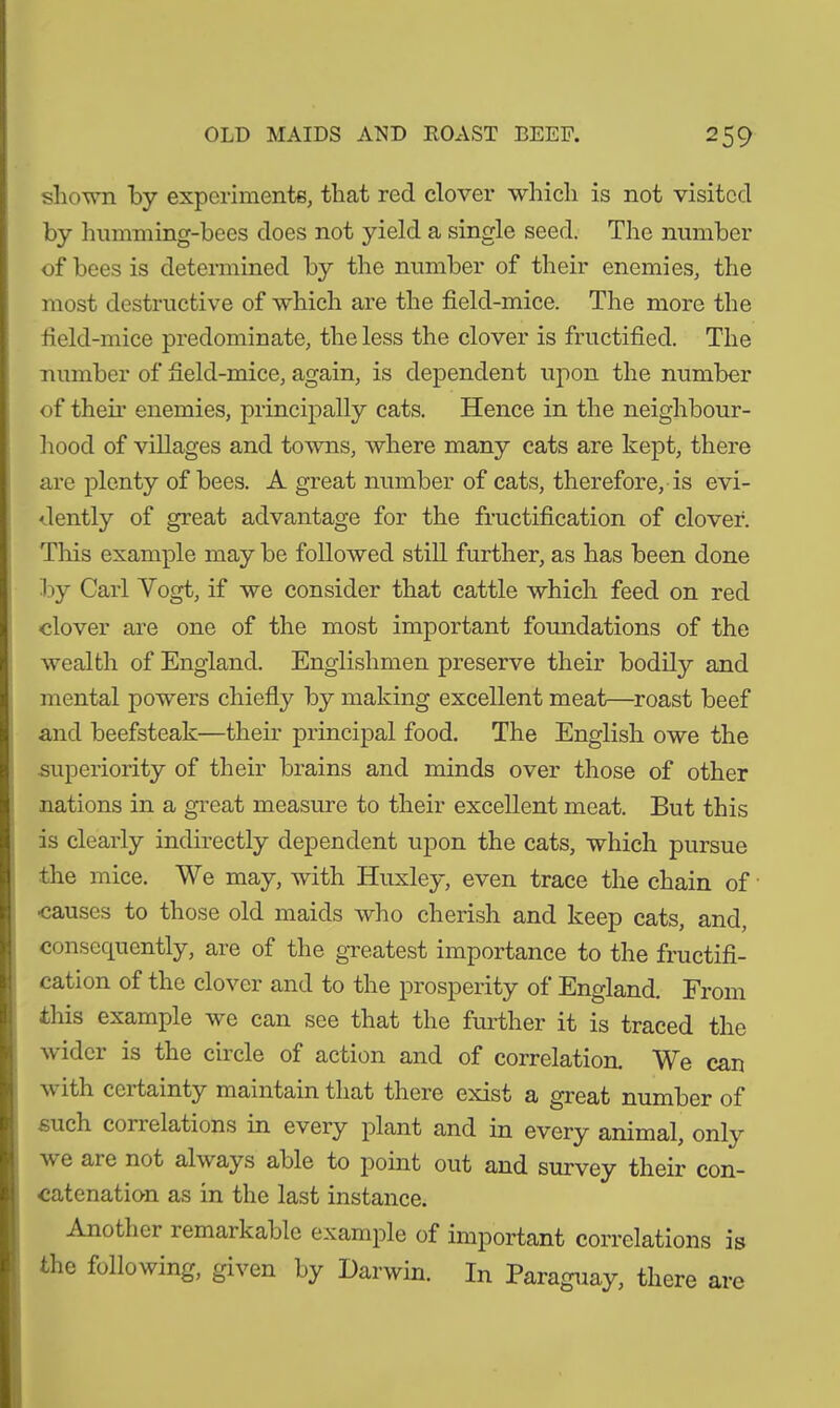 shown by experiments, that red clover which is not visited by humming-bees does not yield a single seed. The number of bees is determined by the number of their enemies, the most destructive of which are the field-mice. The more the field-mice predominate, the less the clover is fructified. The number of field-mice, again, is dependent upon the number of their enemies, principally cats. Hence in the neighbour- hood of villages and towns, where many cats are kept, there are plenty of bees. A great number of cats, therefore, is evi- dently of great advantage for the fructification of clover. This example may be followed still further, as has been done by Carl Vogt, if we consider that cattle which feed on red «lover are one of the most important foundations of the wealth of England. Englishmen preserve their bodily and mental powers chiefly by making excellent meat—roast beef and beefsteak—their principal food. The English owe the superiority of their brains and minds over those of other nations in a great measure to their excellent meat. But this is clearly indirectly dependent upon the cats, which pursue the mice. We may, with Huxley, even trace the chain of ■causes to those old maids who cherish and keep cats, and, consequently, are of the greatest importance to the fructifi- cation of the clover and to the prosperity of England. From this example we can see that the further it is traced the wider is the circle of action and of correlation. We can v ith ceitamty maintain that there exist a great number of such correlations in every plant and in every animal, only av e ai e not always able to point out and survey their con- catenation as in the last instance. Anotliei remarkable example of important correlations is the following, given by Darwin. In Paraguay, there are