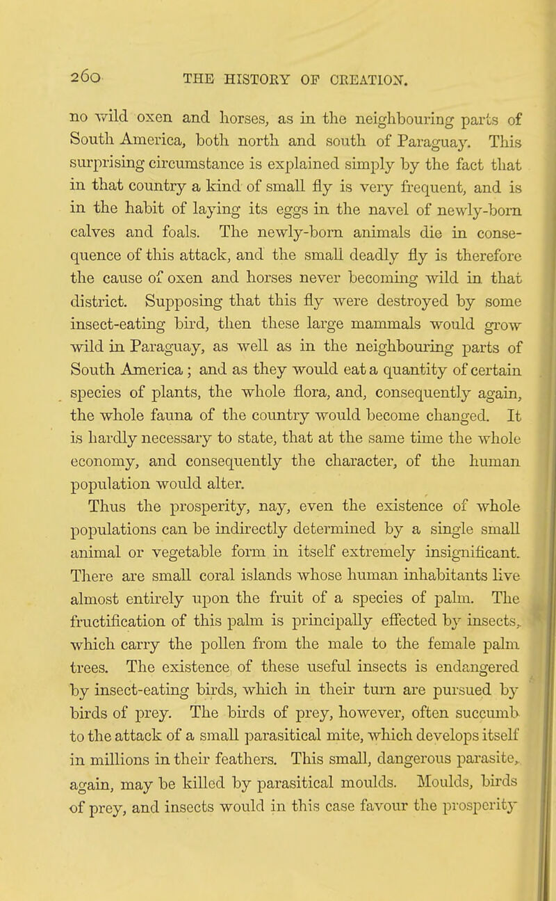 no wild oxen and horses, as in the neighbouring parts of South America, both north and south of Paraguay. This surprising circumstance is explained simply by the fact that in that country a kind of small fly is very frequent, and is in the habit of laying its eggs in the navel of newly-born calves and foals. The newly-born animals die in conse- quence of this attack, and the small deadly fly is therefore the cause of oxen and horses never becoming wild in. that district. Supposing that this fly were destroyed by some insect-eating bird, then these large mammals would grow wild in Paraguay, as well as in the neighbouring parts of South America ; and as they would eat a quantity of certain species of plants, the whole flora, and, consequently again, the whole fauna of the country would become changed. It is hardly necessary to state, that at the same time the whole economy, and consequently the character, of the human population would alter. Thus the prosperity, nay, even the existence of whole populations can be indirectly determined by a single small animal or vegetable form in itself extremely insignificant. There are small coral islands whose human inhabitants live almost entirely upon the fruit of a species of palm. The fructification of this palm is principally effected by insects,, which carry the pollen from the male to the female palm trees. The existence of these useful insects is endangered by insect-eating birds, which in their turn are pursued by birds of prey. The birds of prey, however, often succumb to the attack of a small parasitical mite, which develops itself in millions in their feathers. This small, dangerous parasite,, again, may be killed by parasitical moulds. Moulds, birds of prey, and insects would in this case favour the prosperity