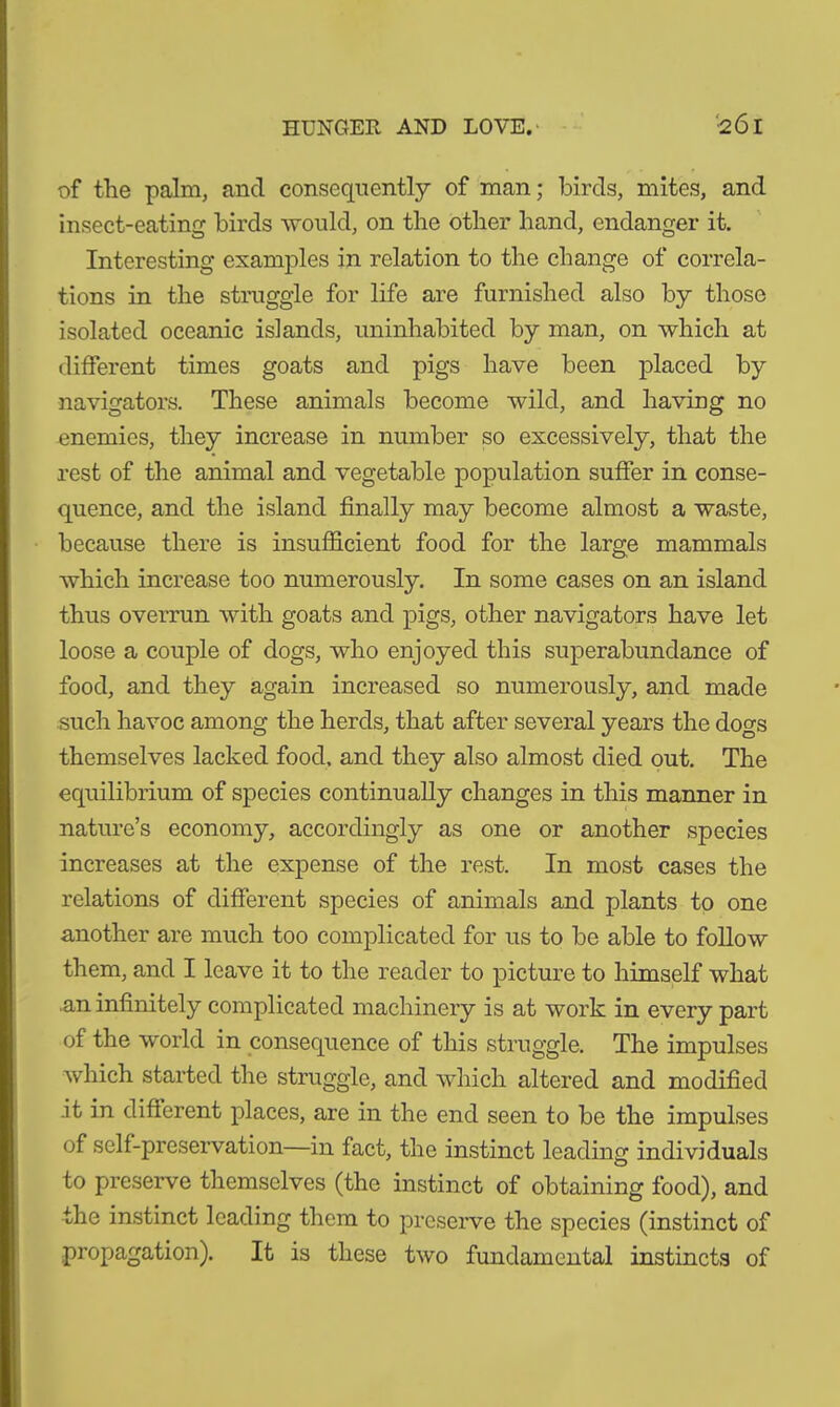 HUNGER AND LOVE. •2ÖI of the palm, and consequently of man; birds, mites, and insect-eating birds would, on the other hand, endanger it. Interesting examples in relation to the change of correla- tions in the struggle for life are furnished also by those isolated oceanic islands, uninhabited by man, on which at different times goats and pigs have been placed by navigators. These animals become wild, and having no enemies, they increase in number so excessively, that the rest of the animal and vegetable population suffer in conse- quence, and the island finally may become almost a waste, because there is insufficient food for the large mammals which increase too numerously. In some cases on an island thus overrun with goats and pigs, other navigators have let loose a couple of dogs, who enjoyed this superabundance of food, and they again increased so numerously, and made such havoc among the herds, that after several years the dogs themselves lacked food, and they also almost died out. The equilibrium of species continually changes in this manner in nature’s economy, accordingly as one or another species increases at the expense of the rest. In most cases the relations of different species of animals and plants to one another are much too complicated for us to be able to follow them, and I leave it to the reader to picture to himself what an infinitely complicated machinery is at work in every part of the world in consequence of this struggle. The impulses which started the struggle, and which altered and modified it in different places, are in the end seen to be the impulses of self-preservation—in fact, the instinct leading individuals to preserve themselves (the instinct of obtaining food), and the instinct leading them to preserve the species (instinct of propagation). It is these two fundamental instincts of