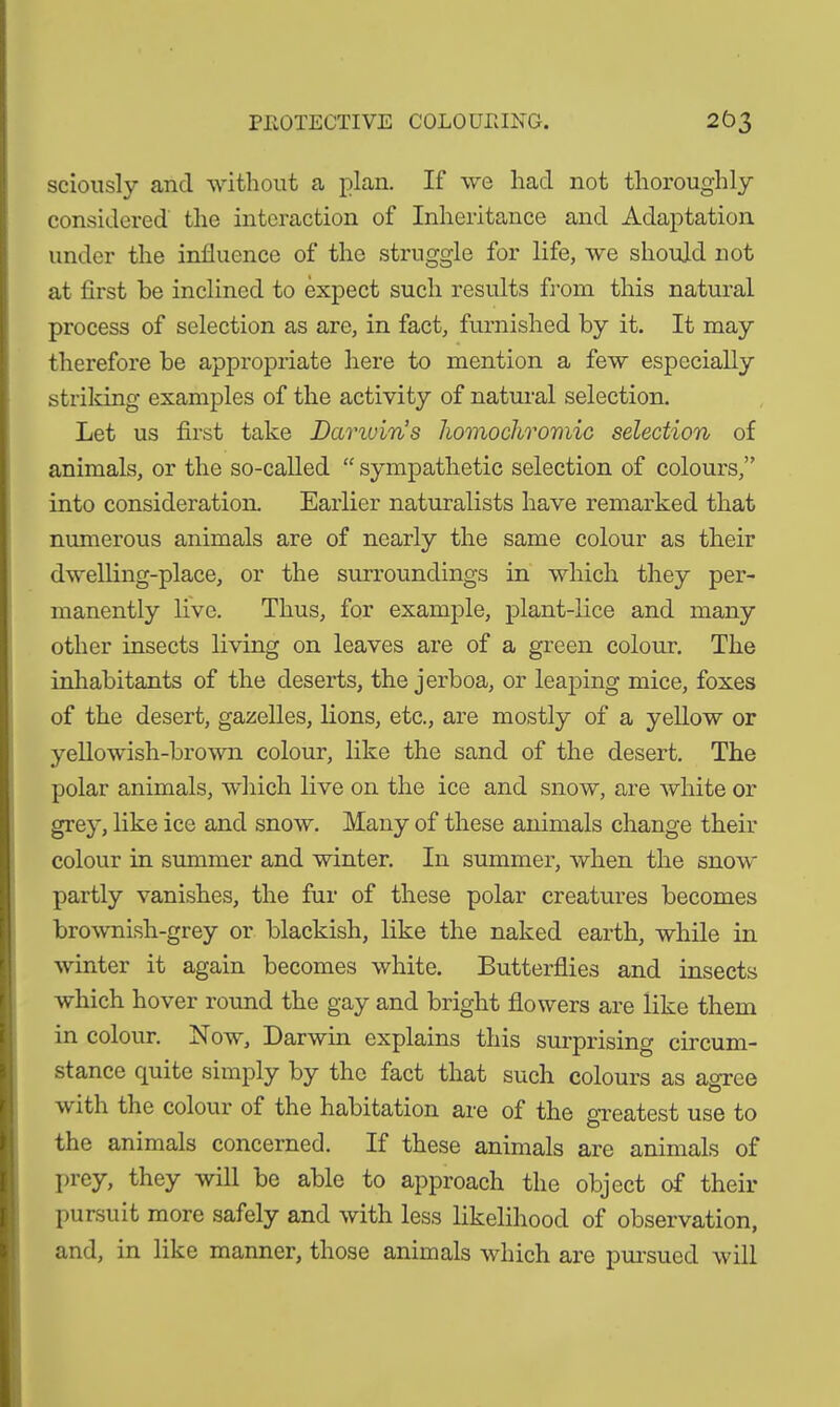 PROTECTIVE COLOURING. 2 Ö3 sciously and without a plan. If we had not thoroughly- considered the interaction of Inheritance and Adaptation under the influence of the struggle for life, we should not at first be inclined to expect such results from this natural process of selection as are, in fact, furnished by it. It may therefore be appropriate here to mention a few especially striking examples of the activity of natural selection. Let us first take Damuin’s homochromic selection of animals, or the so-called “ sympathetic selection of colours,” into consideration. Earlier naturalists have remarked that numerous animals are of nearly the same colour as their dwelling-place, or the surroundings in which they per- manently live. Thus, for example, plant-lice and many other insects living on leaves are of a green colour. The inhabitants of the deserts, the jerboa, or leaping mice, foxes of the desert, gazelles, lions, etc., are mostly of a yellow or yellowish-brown colour, like the sand of the desert. The polar animals, which live on the ice and snow, are white or grey, like ice and snow. Many of these animals change their colour in summer and winter. In summer, when the snow partly vanishes, the fur of these polar creatures becomes brownish-grey or blackish, like the naked earth, while in winter it again becomes white. Butterflies and insects which hover round the gay and bright flowers are like them in colour. Now, Darwin explains this surprising circum- stance quite simply by the fact that such colours as agree O with the colour of the habitation are of the greatest use to the animals concerned. If these animals are animals of prey, they will be able to approach the object of their pursuit more safely and with less likelihood of observation, and, in like manner, those animals which are pursued will