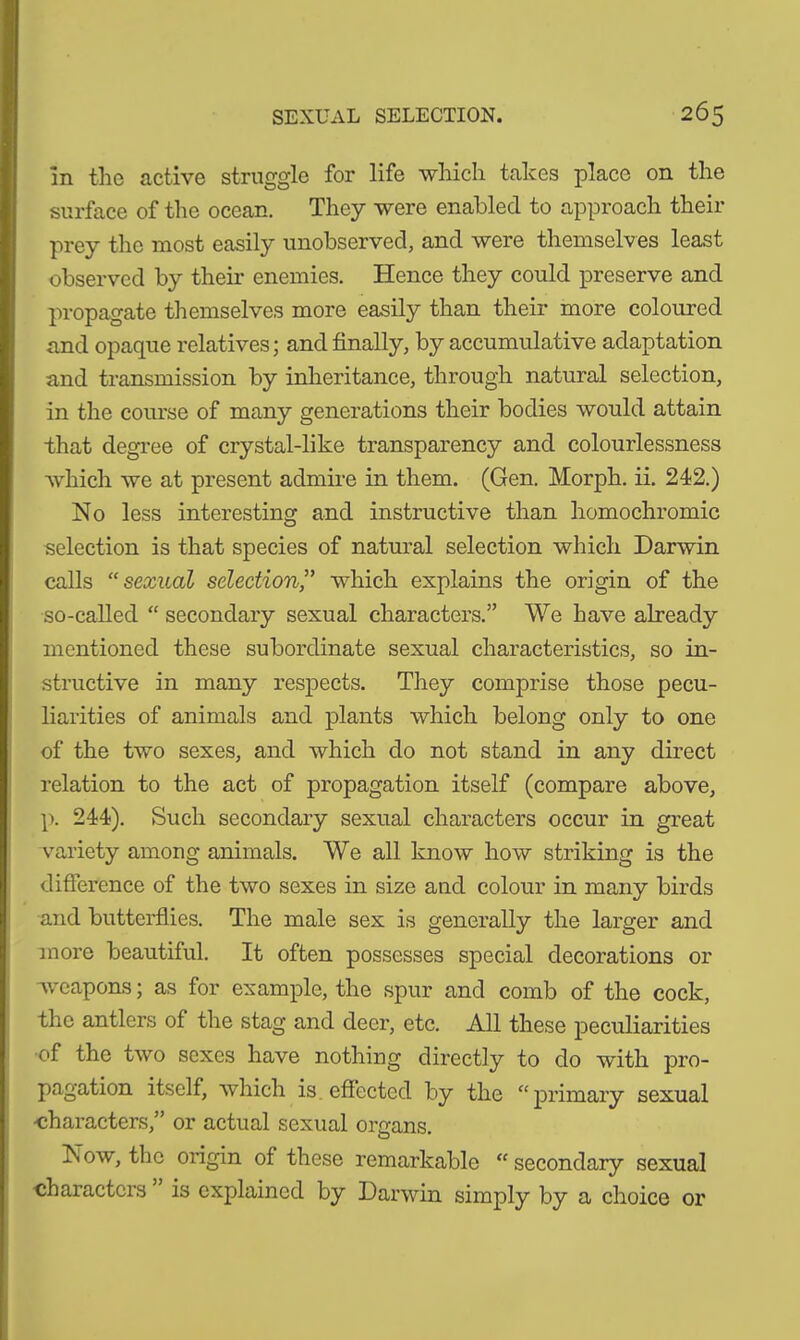 In the active struggle for life which takes place on the surface of the ocean. They were enabled to approach their prey the most easily unobserved, and were themselves least observed by their enemies. Hence they could preserve and propagate themselves more easily than their more coloured and opaque relatives; and finally, by accumulative adaptation and transmission by inheritance, through natural selection, in the course of many generations their bodies would attain that degree of crystal-like transparency and colourlessness which we at present admire in them. (Gen. Morph, ii. 242.) No less interesting and instructive than homochromic selection is that species of natural selection which Darwin calls “ sexual selection,” which explains the origin of the so-called “ secondary sexual characters.” We have already mentioned these subordinate sexual characteristics, so in- structive in many respects. They comprise those pecu- liarities of animals and plants which belong only to one of the two sexes, and which do not stand in any direct relation to the act of propagation itself (compare above, p. 244). Such secondary sexual characters occur in great variety among animals. We all know how striking is the difference of the two sexes in size and colour in many birds and butterflies. The male sex is generally the larger and more beautiful. It often possesses special decorations or weapons; as for example, the spur and comb of the cock, the antlers of the stag and deer, etc. All these peculiarities •of the two sexes have nothing directly to do with pro- pagation itself, which is effected by the “primary sexual •characters,” or actual sexual organs. Now, the oi’igin of these remarkable “ secondary sexual •characters is explained by Darwin simply by a choice or
