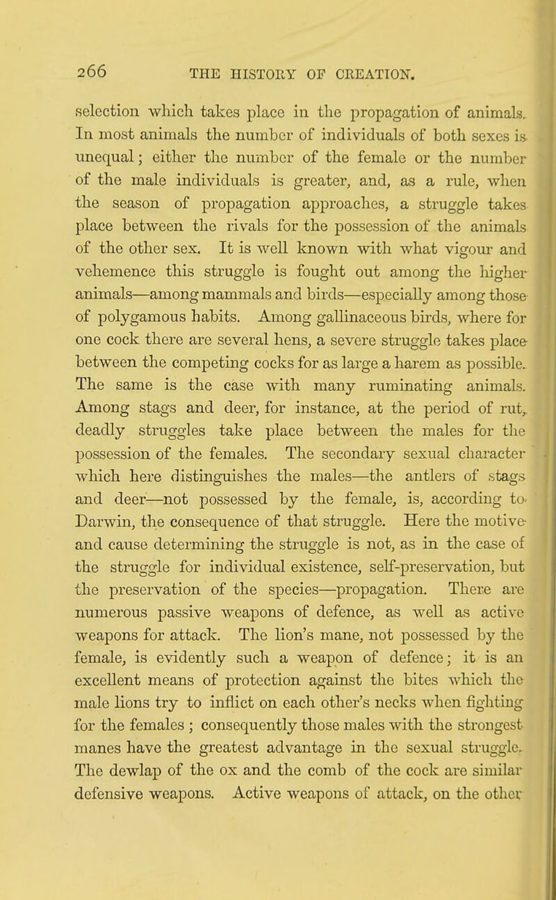 selection which takes place in the propagation of animals. In most animals the number of individuals of both sexes is- unequal; either the number of the female or the number of the male individuals is greater, and, as a rule, when the season of propagation approaches, a struggle takes place between the rivals for the possession of the animals of the other sex. It is well known with what vigour and vehemence this struggle is fought out among the higher animals—among mammals and birds—especially among those of polygamous habits. Among gallinaceous birds, where for one cock there are several hens, a severe struggle takes place- between the competing cocks for as large a harem as possible. The same is the case with many ruminating animals. Among stags and deer, for instance, at the period of rut, deadly struggles take place between the males for the possession of the females. The secondary sexual character which here distinguishes the males—the antlers of stags and deer—not possessed by the female, is, according to> Darwin, the consequence of that struggle. Here the motive- and cause determining the struggle is not, as in the case of the struggle for individual existence, self-preservation, but the preservation of the species—propagation. There are numerous passive weapons of defence, as well as active weapons for attack. The lion’s mane, not possessed by the female, is evidently such a weapon of defence; it is an excellent means of protection against the bites which the male lions try to inflict on each other’s necks when fighting for the females ; consequently those males with the strongest manes have the greatest advantage in the sexual struggle. The dewlap of the ox and the comb of the cock are similar defensive weapons. Active weapons of attack, on the other