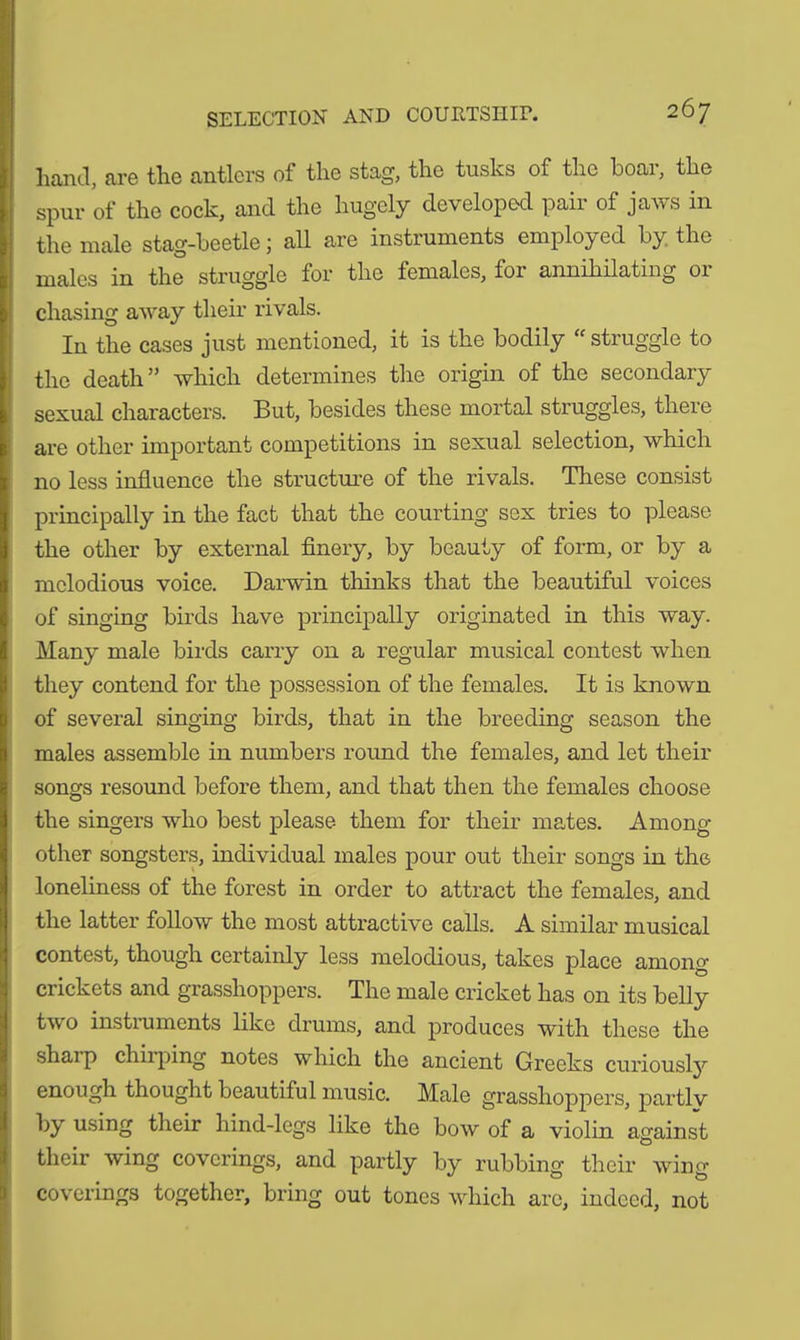 hand, are the antlers of the stag, the tusks of the boar, the spur of the cock, and the hugely developed paii of jaws in the male stag-beetle; all are instruments employed by the males in the struggle for the females, for annihilating or chasing away their rivals. In the cases just mentioned, it is the bodily “ struggle to the death ” which determines the origin of the secondary sexual characters. But, besides these mortal struggles, there are other important competitions in sexual selection, which no less influence the structure of the rivals. These consist principally in the fact that the courting sex tries to please the other by external finery, by beauty of form, or by a melodious voice. Darwin thinks that the beautiful voices of singing birds have principally originated in this way. Many male birds carry on a regular musical contest when they contend for the possession of the females. It is known of several singing birds, that in the breeding season the males assemble in numbers round the females, and let their songs resound before them, and that then the females choose the singers who best please them for their mates. Among other songsters, individual males pour out their songs in the loneliness of the forest in order to attract the females, and the latter follow the most attractive calls. A similar musical contest, though certainly less melodious, takes place among crickets and grasshoppers. The male cricket has on its belly two instruments like drums, and produces with these the shaip chirping notes which the ancient Greeks curiously enough thought beautiful music. Male grasshoppers, partly by using their hind-legs like the bow of a violin against their wing coverings, and partly by rubbing their wing coverings together, bring out tones which are, indeed, not