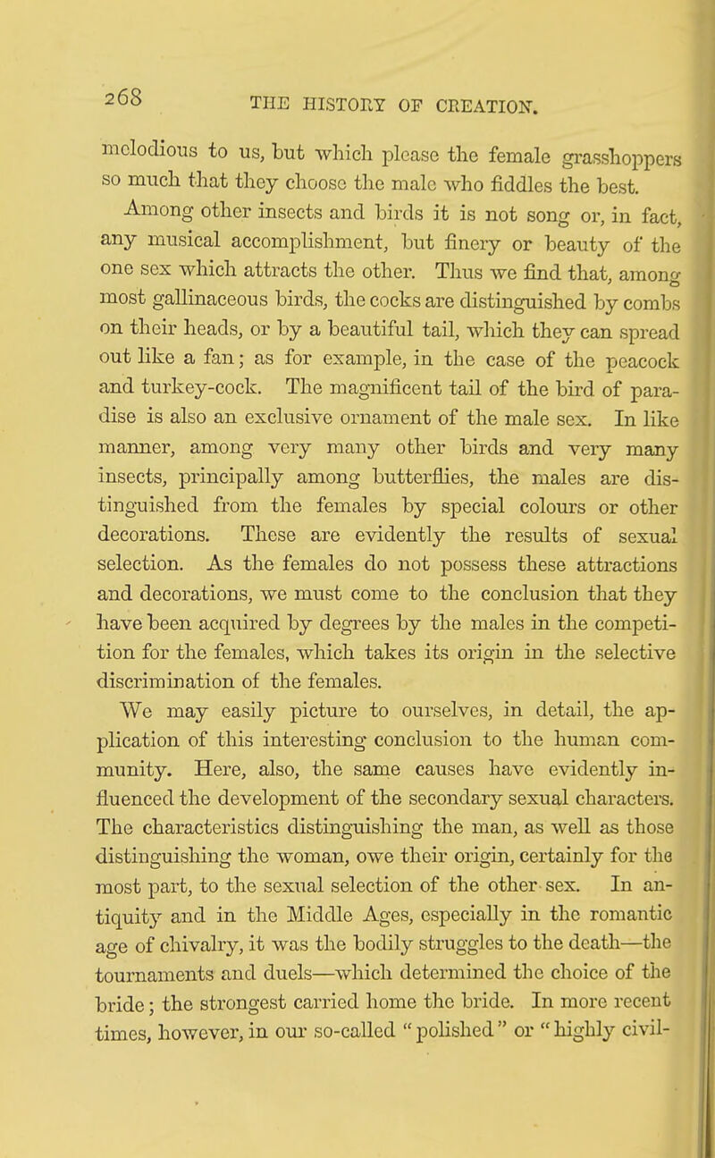 melodious to us, but which please the female grasshoppers so much that they choose the male who fiddles the best. Among other insects and birds it is not song or, in fact, any musical accomplishment, but finery or beauty of the one sex which attracts the other. Thus we find that, amono- most gallinaceous birds, the cocks are distinguished by combs on their heads, or by a beautiful tail, which they can spread out like a fan; as for example, in the case of the peacock and turkey-cock. The magnificent tail of the bird of para- dise is also an exclusive ornament of the male sex. In like manner, among very many other birds and very many insects, principally among butterflies, the males are dis- tinguished from the females by special colours or other decorations. These are evidently the results of sexual selection. As the females do not possess these attractions and decorations, we must come to the conclusion that they have been acquired by degrees by the males in the competi- tion for the females, which takes its origin in the selective discrimination of the females. We may easily picture to ourselves, in detail, the ap- plication of this interesting conclusion to the human com- munity. Here, also, the same causes have evidently in- fluenced the development of the secondary sexual characters. The characteristics distinguishing the man, as well as those distinguishing the woman, owe their origin, certainly for the most part, to the sexual selection of the other sex. In an- tiquity and in the Middle Ages, especially in the romantic age of chivalry, it was the bodily struggles to the death—the tournaments and duels—which determined the choice of the bride; the strongest carried home the bride. In more recent times, however, in our so-called “ polished ” or “ highly civil-
