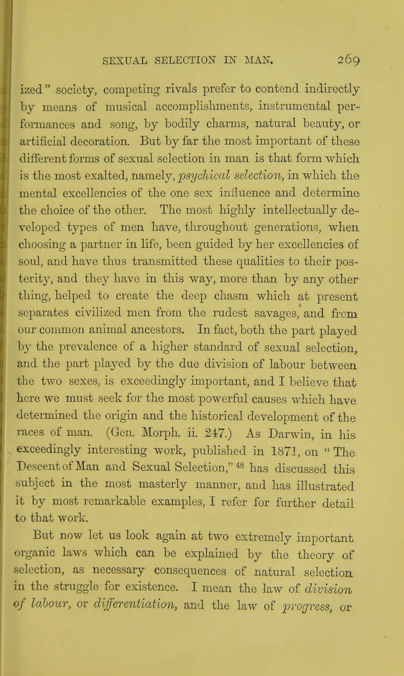 ized ” society, competing rivals prefer to contend indirectly by means of musical accomplishments, instrumental per- formances and song, by bodily charms, natural beauty, or artificial decoration. But by far the most important of these different forms of sexual selection in man is that form which is the most exalted, namely, psychical selection, in which the mental excellencies of the one sex influence and determine the choice of the other. The most highly intellectually de- veloped types of men have, throughout generations, when choosing a partner in life, been guided by her excellencies of soul, and have thus transmitted these qualities to their pos- terity, and they have in this way, more than by any other thing, helped to create the deep chasm which at present separates civilized men from the rudest savages, and from our common animal ancestors. In fact, both the part played by the prevalence of a higher standard of sexual selection, and the part played by the due division of labour between the two sexes, is exceedingly important, and I believe that here we must seek for the most powerful causes which have determined the origin and the historical development of the races of man. (Gen. Morph, ii. 247.) As Darwin, in his exceedingly interesting work, published in 1871, on “ The Descent of Man and Sexual Selection,” 48 has discussed this subject in the most masterly manner, and has illustrated it by most remarkable examples, I refer for further detail to that work. But now let us look again at two extremely important organic laws which can be explained by the theory of selection, as necessary consequences of natural selection in the struggle for existence. I mean the law of division of labour, or differentiation, and the law of progress, or
