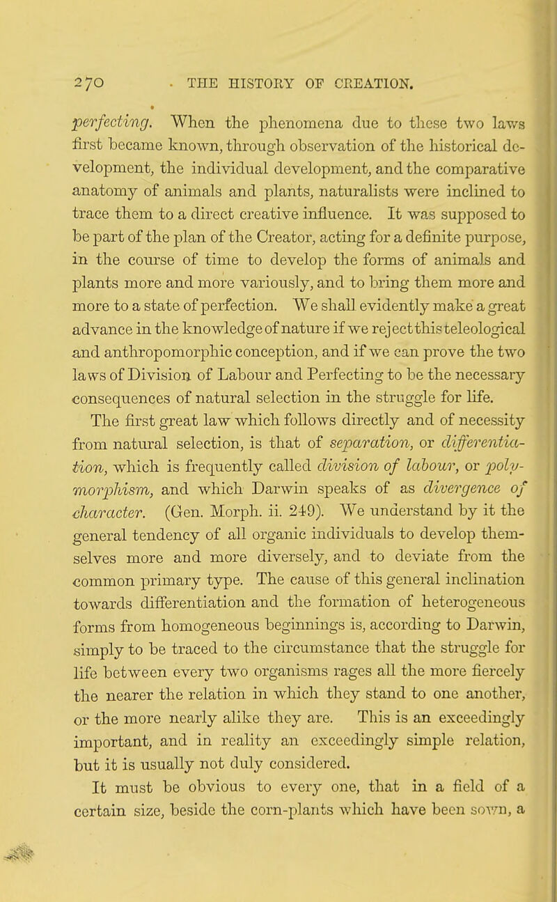 perfecting. When the phenomena due to these two laws first became known, through observation of the historical de- velopment, the individual development, and the comparative anatomy of animals and plants, naturalists were inclined to trace them to a direct creative influence. It was supposed to be part of the plan of the Creator, acting for a definite purpose, in the course of time to develop the forms of animals and plants more and more variously, and to bring them more and more to a state of perfection. We shall evidently make a great advance in the knowledge of nature if we reject this teleological and anthropomorphic conception, and if we can prove the two laws of Division of Labour and Perfecting to be the necessary consequences of natural selection in the struggle for life. The first great law which follows directly and of necessity from natural selection, is that of separation, or differentia- tion, which is frequently called division of labour, or poly- morphism, and which Darwin speaks of as divergence of character. (Gen. Morph, ii. 219). We understand by it the general tendency of all organic individuals to develop them- selves more and more diversely, and to deviate from the common primary type. The cause of this general inclination towards differentiation and the formation of heterogeneous forms from homogeneous beginnings is, according to Darwin, simply to be traced to the circumstance that the struggle for life between every two organisms rages all the more fiercely the nearer the relation in which they stand to one another, or the more nearly alike they are. This is an exceedingly important, and in reality an exceedingly simple relation, but it is usually not duly considered. It must be obvious to every one, that in a field of a certain size, beside the corn-plants which have been sown, a