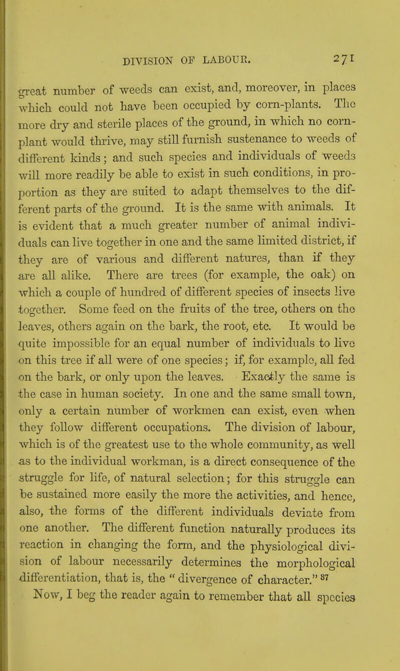 <Tca/fc number of weeds can exist, and, moreover, in places O which could not have been occupied by corn-plants. The more dry and sterile places of the ground, in which no coin- plant would thrive, may still furnish sustenance to weeds of different kinds; and such species and individuals of weeds will more readily be able to exist in such conditions, in pro- portion as they are suited to adapt themselves to the dif- ferent parts of the ground. It is the same with animals. It is evident that a much greater number of animal indivi- duals can live together in one and the same limited district, if o they are of various and different natures, than if they are all alike. There are trees (for example, the oak) on which a couple of hundred of different species of insects live together. Some feed on the fruits of the tree, others on the leaves, others again on the bark, the root, etc. It would be quite impossible for an equal number of individuals to live on this tree if all were of one species; if, for example, all fed on the bark, or only upon the leaves. Exactly the same is the case in human society. In one and the same small town, only a certain number of workmen can exist, even when they follow different occupations. The division of labour, which is of the greatest use to the whole community, as well as to the individual workman, is a direct consequence of the ■struggle for life, of natural selection; for this struggle can be sustained more easily the more the activities, and hence, also, the forms of the different individuals deviate from one another. The different function naturally produces its reaction in changing the form, and the physiological divi- sion of labour necessarily determines the morphological differentiation, that is, the “ divergence of character.” 87 Now, I beg the reader again to remember that all species