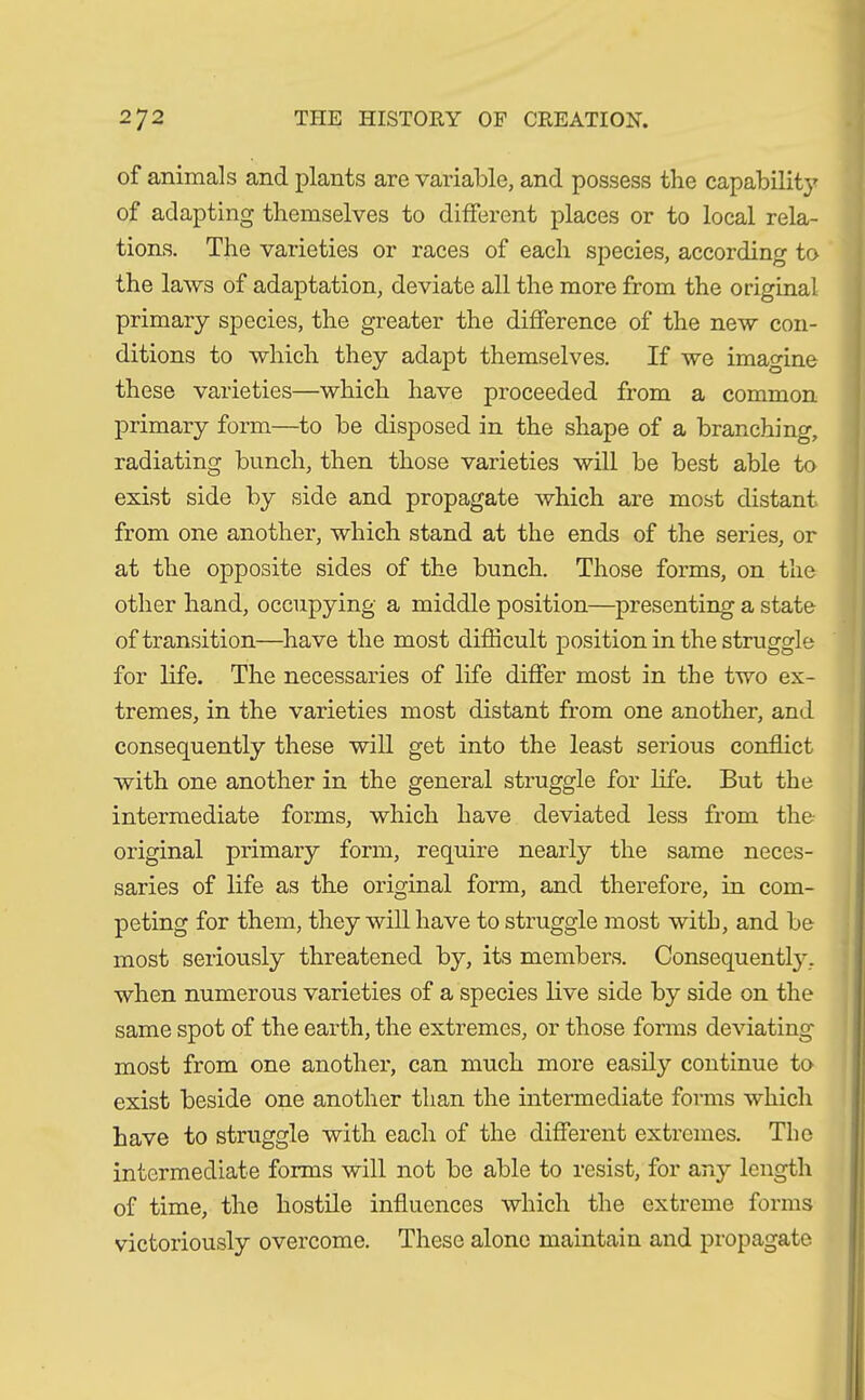 of animals and plants are variable, and possess the capability of adapting themselves to different places or to local rela- tions. The varieties or races of each species, according to the laws of adaptation, deviate all the more from the original primary species, the greater the difference of the new con- ditions to which they adapt themselves. If we imagine these varieties—which have proceeded from a common primary form—to be disposed in the shape of a branching, radiating bunch, then those varieties will be best able to exist side by side and propagate which are most distant from one another, which stand at the ends of the series, or at the opposite sides of the bunch. Those forms, on the other hand, occupying a middle position—presenting a state of transition—have the most difficult position in the struggle for life. The necessaries of life differ most in the two ex- tremes, in the varieties most distant from one another, and consequently these will get into the least serious conflict with one another in the general struggle for life. But the intermediate forms, which have deviated less from the- original primary form, require nearly the same neces- saries of life as the original form, and therefore, in com- peting for them, they will have to struggle most with, and be most seriously threatened by, its members. Consequently, when numerous varieties of a species live side by side on the same spot of the earth, the extremes, or those forms deviating most from one another, can much more easily continue to exist beside one another than the intermediate forms which have to struggle with each of the different extremes. The intermediate forms will not be able to resist, for any length of time, the hostile influences which the extreme forms victoriously overcome. These alone maintain and propagate