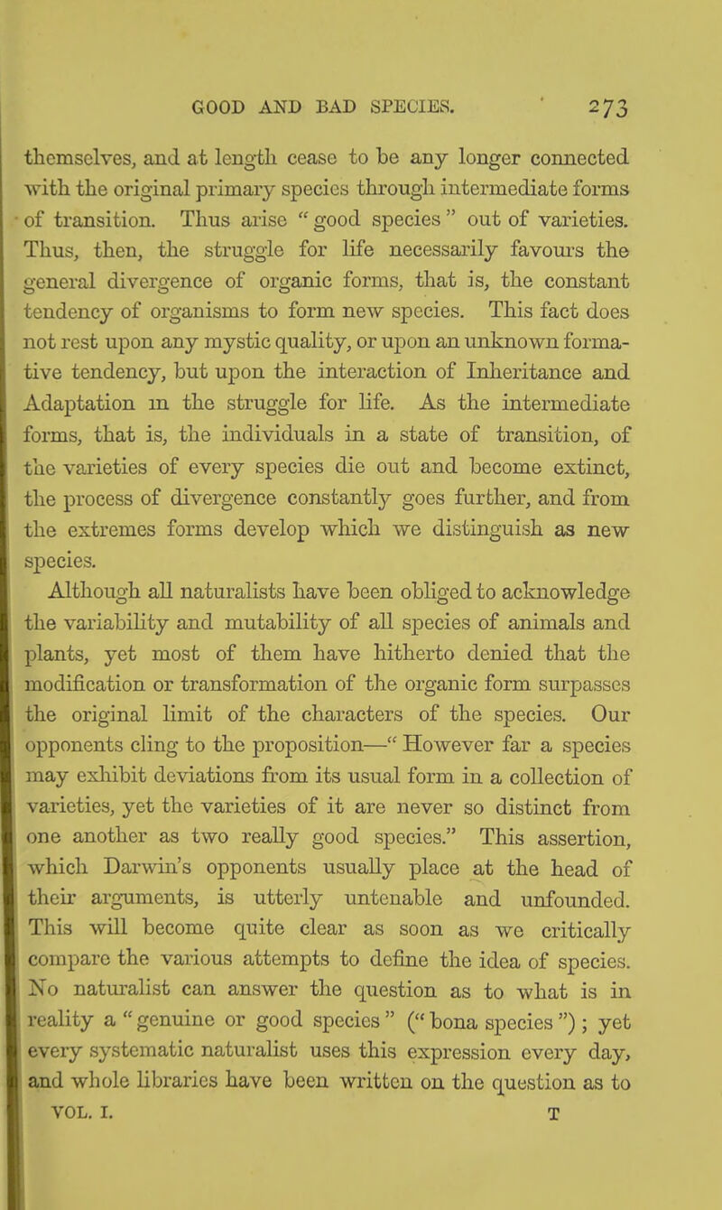 GOOD AND BAD SPECIES. ^7 j themselves, and at length cease to be any longer connected with the original primary species through intermediate forms of transition. Thus arise “ good species ” out of varieties. Thus, then, the struggle for life necessarily favours the general divergence of organic forms, that is, the constant tendency of organisms to form new species. This fact does not rest upon any mystic quality, or upon an unknown forma- tive tendency, but upon the interaction of Inheritance and Adaptation in the struggle for life. As the intermediate forms, that is, the individuals in a state of transition, of the varieties of every species die out and become extinct, the process of divergence constantly goes further, and from the extremes forms develop which we distinguish as new species. Although all naturalists have been obliged to acknowledge the variability and mutability of all species of animals and plants, yet most of them have hitherto denied that the modification or transformation of the organic form surpasses the original limit of the characters of the species. Our opponents cling to the proposition—“ However far a species may exhibit deviations from its usual form in a collection of varieties, yet the varieties of it are never so distinct from one another as two really good species.” This assertion, which Darwin’s opponents usually place at the head of their arguments, is utterly untenable and unfounded. This will become quite clear as soon as we critically compare the various attempts to define the idea of species. No naturalist can answer the question as to what is in reality a “ genuine or good species ” (“ bona species ”) ; yet every systematic naturalist uses this expression every day, and whole libraries have been written on the question as to VOL. I. T