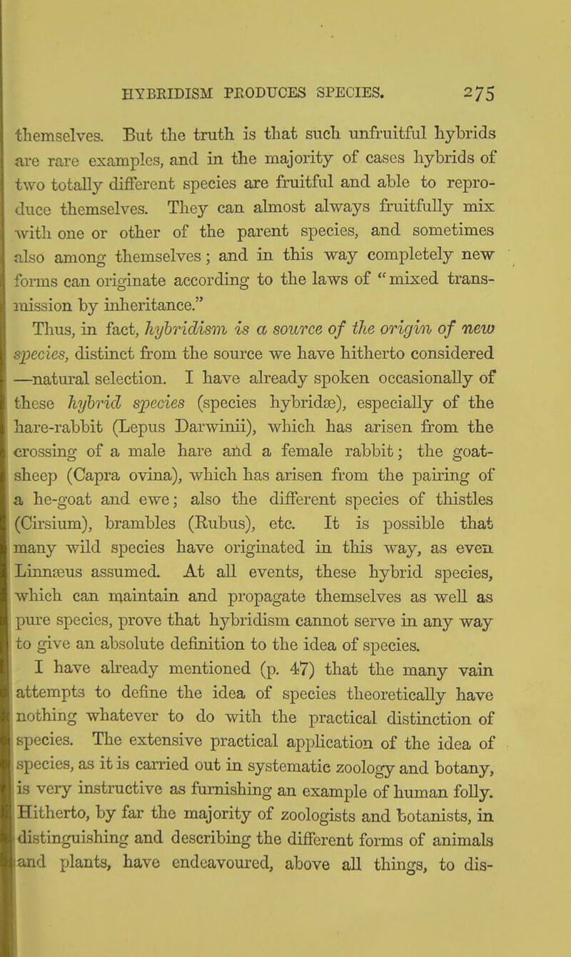 themselves. But the truth is that such unfruitful hybrids are rare examples, and in the majority of cases hybrids of two totally different species are fruitful and able to repro- duce themselves. They can almost always fruitfully mix with one or other of the parent species, and sometimes also among themselves; and in this way completely new forms can originate according to the laws of  mixed trans- mission by inheritance.” Thus, in fact, hybridism is a source of the origin of new species, distinct from the source we have hitherto considered —natural selection. I have already spoken occasionally of these hybrid species (species hybrid®), especially of the hare-rabbit (Lepus Darwinii), which has arisen from the crossing of a male hare aiid a female rabbit; the goat- sheep (Capra ovina), which has arisen from the pairing of a he-goat and ewe; also the different species of thistles (Cirsium), brambles (Rubus), etc. It is possible that many wild species have originated in this way, as even Linnaeus assumed. At all events, these hybrid species, which can maintain and propagate themselves as well as pure species, prove that hybridism cannot serve in any way to give an absolute definition to the idea of species. I have already mentioned (p. 47) that the many vain attempts to define the idea of species theoretically have nothing whatever to do with the practical distinction of species. The extensive practical application of the idea of species, as it is carried out in systematic zoology and botany, is very instructive as furnishing an example of human folly. Hitherto, by far the majority of zoologists and botanists, in distinguishing and describing the different forms of animals and plants, have endeavoured, above all things, to dis-
