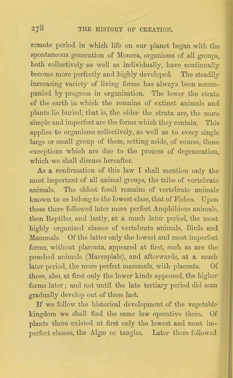 remote period in which life on our planet began with the spontaneous generation of Monera, organisms of all groups, both collectively as well as individually, have continually become more perfectly and highly developed. The steadily increasing variety of living forms has always been accom- panied by progress in organization. The lower the strata of the earth in which the remains of extinct animals and plants lie buried, that is, the older the strata are, the more simple and imperfect are the forms which they contain. This applies to organisms collectively, as well as to every single large or small group of them, setting aside, of course, those exceptions which are due to the process of degeneration, which we shall discuss hereafter. As a confirmation of this law I shall mention only the most important of all animal groups, the tribe of vertebrate animals. The oldest fossil remains of vertebrate animals known to us belong to the lowest class, that of Fishes. Upon these there followed later more perfect Amphibious animals, then Reptiles, and lastly, at a much later period, the most highly organized classes of vertebrate animals. Birds and Mammals. Of the latter only the lowest and most imperfect forms, without placenta, appeared at first, such as are the pouched animals (Marsupials), and afterwards, at a much later period, the more perfect mammals, with placenta. Of these, also, at first only the lower kinds appeared, the higher forms later ; and not until the late tertiary period did man gradually develop out of these last. If we follow the historical development of the vegetable kingdom we shall find the same law operative there. Of plants there existed at first only the lowest and most im- perfect classes, the Algse or tangles. Later there followed