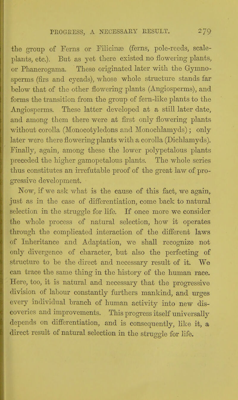 the group of Ferns or Filicinm (ferns, pole-reeds, scale- plants, etc.). But as yet there existed no flowering plants, or Phanerogama. These originated later with the Gymno- sperms (firs and cycads), whose whole structure stands far below that of the other flowering plants (Angiosperms), and forms the transition from the group of fern-like plants to the Angiosperms. These latter developed at a still later date, and among them there were at first only flowering plants without corolla (Monocotyledons and Monochlamyds); only later were there flowering plants with a corolla (Dichlamyds). Finally, again, among these the lower polypetalous plants preceded the higher gamopetalous plants. The whole series thus constitutes an irrefutable proof of the great law of pro- gressive development. Now, if we ask what is the cause of this fact, we again, just as in the case of differentiation, come back to natural selection in the struggle for life. If once more we consider the whole process of natural selection, how it operates through the complicated interaction of the different laws of Inheritance and Adaptation, we shall recognize not only divergence of character, but also the perfecting of structure to be the direct and necessary result of it. We can trace the same thing in the history of the human race. Here, too, it is natural and necessary that the progressive division of labour constantly furthers mankind, and urges every individual branch of human activity into new dis- coveries and improvements. This progress itself universally depends on differentiation, and is consequently, like it, a direct result of natural selection in the struggle for life.