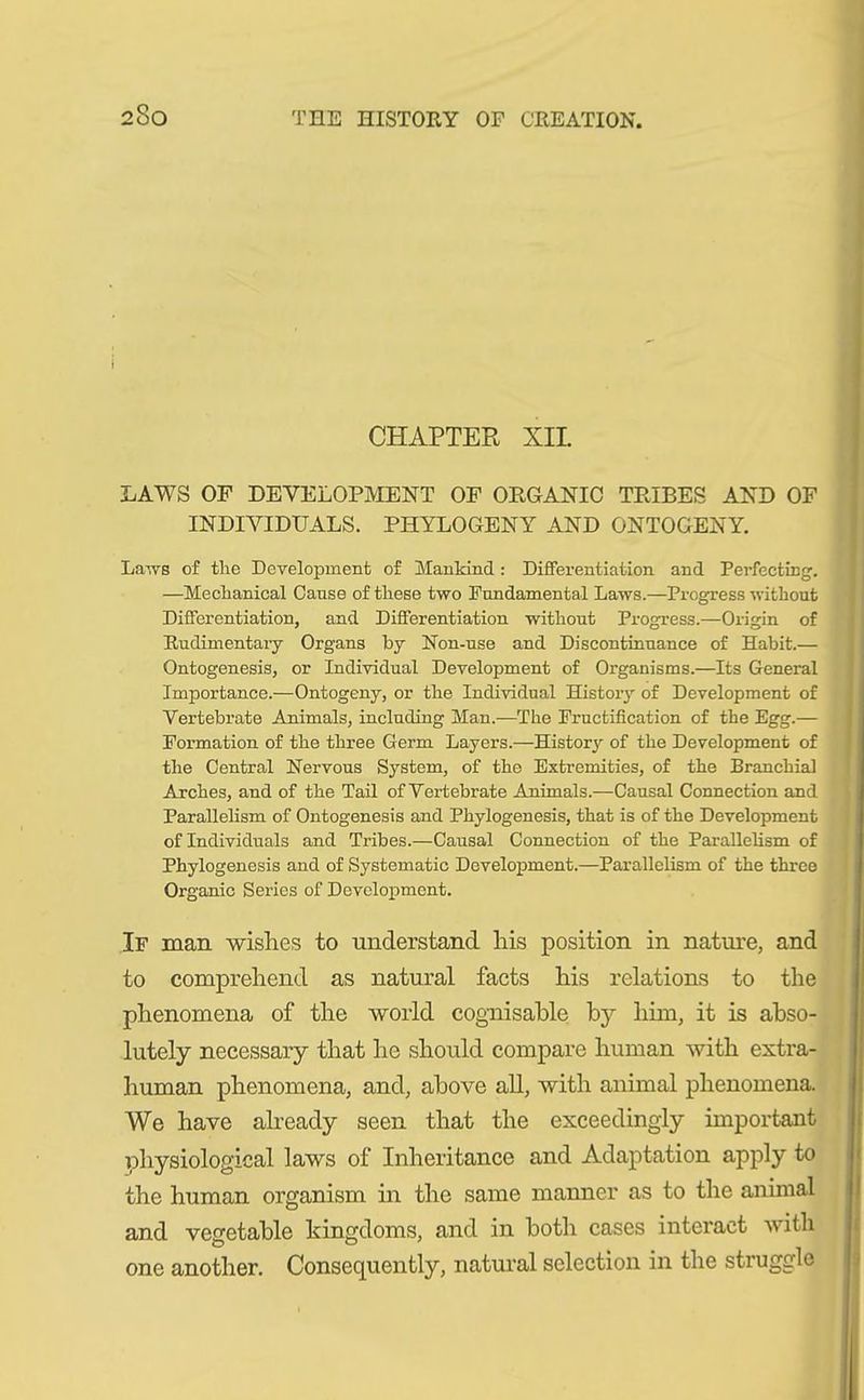 CHAPTER XII HAWS OF DEVELOPMENT OF ORGANIC TRIBES AND OF INDIVIDUALS. PHYLOGENY AND ONTOGENY. Laivs of the Development of Mankind : Differentiation and Perfecting. —Mechanical Cause of these two Fundamental Laws.—Progress without Differentiation, and Differentiation without Progress.—Origin of Rudimentary Organs by Non-use and Discontinuance of Habit.— Ontogenesis, or Individual Development of Organisms.—Its General Importance.—Ontogeny, or the Individual History of Development of Vertebrate Animals, including Man.—The Fructification of the Egg.— Formation of the three Germ Layers.—History of the Development of the Central Nervous System, of the Extremities, of the Branchial Arches, and of the Tail of Vertebrate Animals.—Causal Connection and Parallelism of Ontogenesis and Phylogenesis, that is of the Development of Individuals and Tribes.—Causal Connection of the Parallelism of Phylogenesis and of Systematic Development.—Parallelism of the three Organic Series of Development. If man. wishes to understand his position in nature, and to comprehend as natural facts his relations to the phenomena of the world cognisable by him, it is abso- lutely necessary that he should compare human with extra- human phenomena, and, above all, with animal phenomena. We have already seen that the exceedingly important physiological laws of Inheritance and Adaptation apply to the human organism in the same manner as to the animal and vegetable kingdoms, and in both cases interact with one another. Consequently, natural selection in the struggle