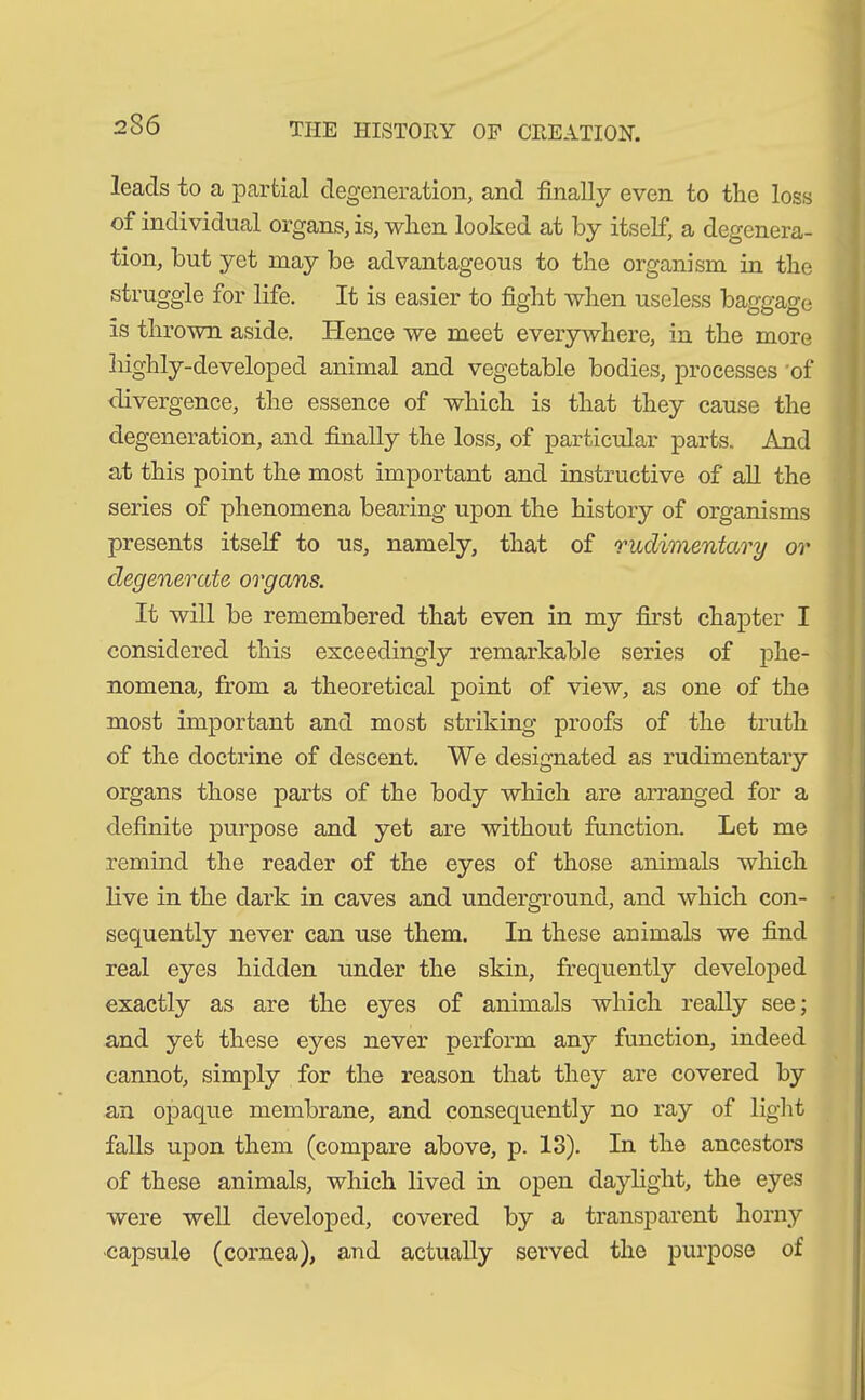 leads to a partial degeneration, and finally even to the loss of individual organs, is, when looked at by itself, a degenera- tion, but yet may be advantageous to the organism in the struggle for life. It is easier to fight when useless baggage is thrown aside. Hence we meet everywhere, in the more highly-developed animal and vegetable bodies, processes of divergence, the essence of which is that they cause the degeneration, and finally the loss, of particular parts. And at this point the most important and instructive of all the series of phenomena bearing upon the history of organisms presents itself to us, namely, that of rudimentary or degenerate organs. It will be remembered that even in my first chapter I considered this exceedingly remarkable series of phe- nomena, from a theoretical point of view, as one of the most important and most striking proofs of the truth of the doctrine of descent. We designated as rudimentary organs those parts of the body which are arranged for a definite purpose and yet are without function. Let me remind the reader of the eyes of those animals which live in the dark in caves and underground, and which con- sequently never can use them. In these animals we find real eyes hidden under the skin, frequently developed exactly as are the eyes of animals which really see; and yet these eyes never perform any function, indeed cannot, simply for the reason that they are covered by an opaque membrane, and consequently no ray of light falls upon them (compare above, p. 18). In the ancestors of these animals, which lived in open daylight, the eyes were well developed, covered by a transparent horny capsule (cornea), and actually served the purpose of