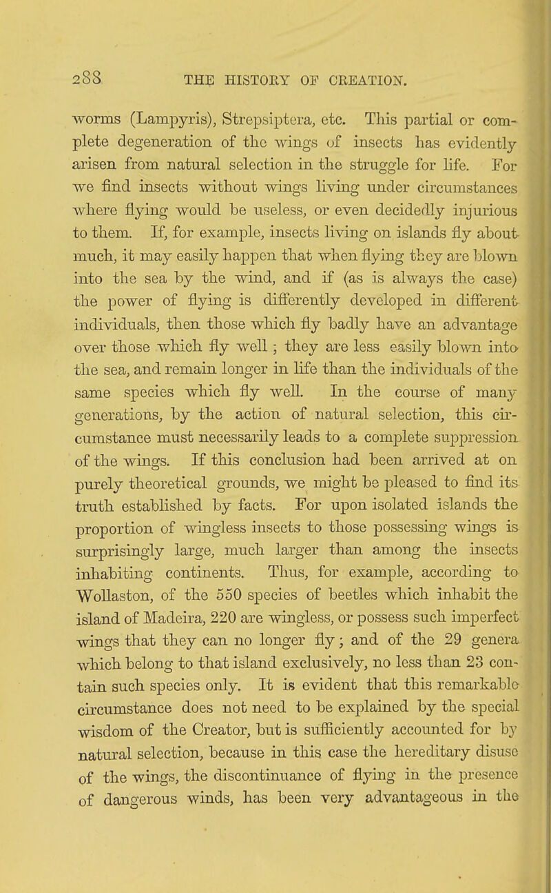 233 worms (Lampyris), Strepsiptera, etc. This partial or com- plete degeneration of the wings of insects has evidently arisen from natural selection in the struggle for life. For we find insects without wings living under circumstances where flying would be useless, or even decidedly injurious to them. If, for example, insects living on islands fly about much, it may easily happen that when flying they are blown into the sea by the wind, and if (as is always the case) the power of flying is differently developed in different individuals, then those which fly badly have an advantage over those which fly well; they are less easily blown into the sea, and remain longer in life than the individuals of the same species which fly well. In the course of many generations, by the action of natural selection, this cir- cumstance must necessarily leads to a complete suppression of the wings. If this conclusion had been arrived at on purely theoretical grounds, we might be pleased to find its truth established by facts. For upon isolated islands the proportion of wingless insects to those possessing wings is surprisingly large, much larger than among the insects inhabiting continents. Thus, for example, according to Wollaston, of the 550 species of beetles which inhabit the island of Madeira, 220 are wingless, or possess such imperfect wings that they can no longer fly; and of the 29 genera which belong to that island exclusively, no less than 23 con- tain such species only. It is evident that this remarkable circumstance does not need to be explained by the special wisdom of the Creator, but is sufficiently accounted for by natural selection, because in this case the hereditary disuse of the wings, the discontinuance of flying in the presence of dangerous winds, has been very advantageous in the