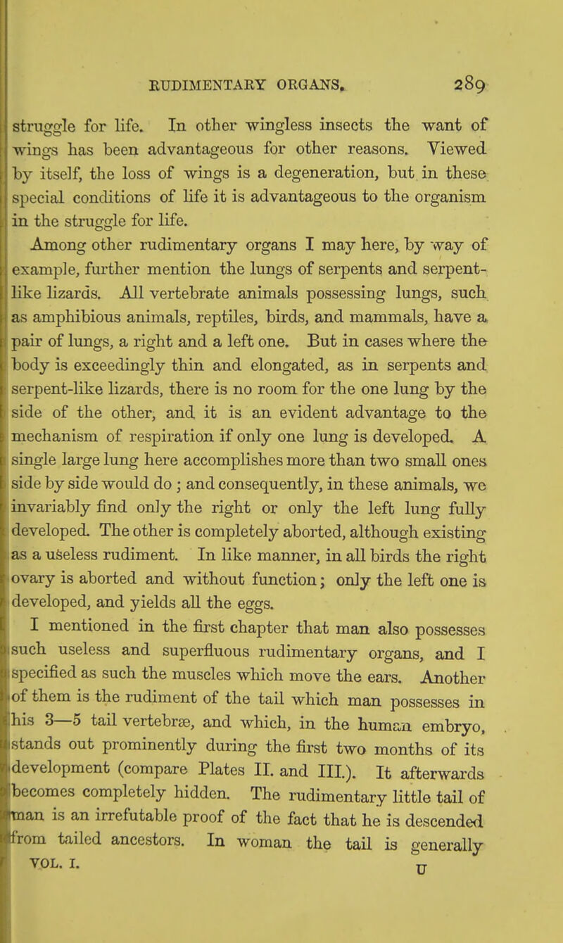 struggle for life. In other wingless insects the want of wings has been advantageous for other reasons. Viewed by itself, the loss of wings is a degeneration, but in these special conditions of life it is advantageous to the organism in the struggle for life. Among other rudimentary organs I may here, by way of example, further mention the lungs of serpents and serpent- like lizards. All vertebrate animals possessing lungs, such as amphibious animals, reptiles, birds, and mammals, have a pair of lungs, a right and a left one. But in cases where the body is exceedingly thin and elongated, as in serpents and serpent-like lizards, there is no room for the one lung by the side of the other, and it is an evident advantage to the mechanism of respiration if only one lung is developed. A single large lung here accomplishes more than two small ones side by side would do ; and consequently, in these animals, we invariably find only the right or only the left lung fully developed. The other is completely aborted, although existing as a useless rudiment. In like manner, in all birds the right ovary is aborted and without function; only the left one is ! developed, and yields all the eggs. I mentioned in the first chapter that man also possesses such useless and superfluous rudimentary organs, and I specified as such the muscles which move the ears. Another 1 of them is the l udiment of the tail which man possesses in ihis 3—5 tail vertebrae, and which, in the human embryo, (stands out prominently during the first two months of its idevelopment (compare Plates II. and III.). It afterwards Ibecomes completely hidden. The rudimentary little tail of man is an irrefutable proof of the fact that he is descended lirom tailed ancestors. In woman the tail is generally