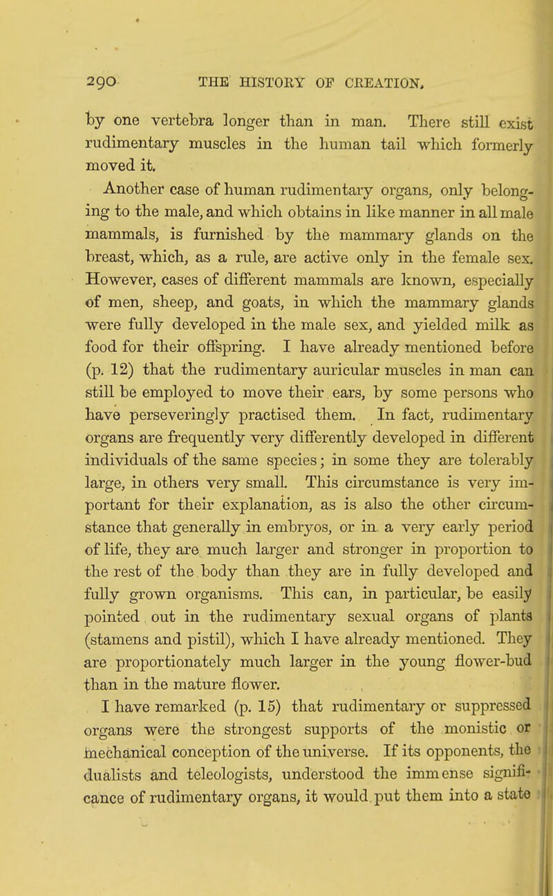 by one vertebra ]onger than in man. There still exist rudimentary muscles in the human tail which formerly moved it. Another case of human rudimentary organs, only belong- ing to the male, and which obtains in like manner in all male mammals, is furnished by the mammary glands on the breast, which, as a rule, are active only in the female sex. However, cases of different mammals are known, especially of men, sheep, and goats, in which the mammary glands were fully developed in the male sex, and yielded milk as food for their offspring. I have already mentioned before (p. 12) that the rudimentary auricular muscles in man can still be employed to move their ears, by some persons who have persevering] y practised them. In fact, rudimentary organs are frequently very differently developed in different individuals of the same species; in some they are tolerably large, in others very small. This circumstance is very im- portant for their explanation, as is also the other circum- stance that generally in embryos, or in a very early period of life, they are much larger and stronger in proportion to the rest of the body than they are in fully developed and fully grown organisms. This can, in particular, be easily pointed out in the rudimentary sexual organs of plants (stamens and pistil), which I have already mentioned. They are proportionately much larger in the young flower-bud than in the mature flower. I have remarked (p. 15) that rudimentary or suppressed organs were the strongest supports of the monistic or mechanical conception of the universe. If its opponents, the dualists and teleologists, understood the immense signifi- cance of rudimentary organs, it would put them into a state