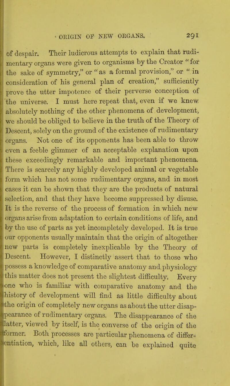 of despair. Their ludicrous attempts to explain that rudi- mentary organs were given to organisms by the Creator “ for the sake of symmetry,” or “ as a formal provision,” or “ in consideration of his general plan of creation,” sufficiently prove the utter impotence of their perverse conception of the universe. I must here repeat that, even if we knew absolutely nothing of the other phenomena of development, we should be obliged to believe in the truth of the Theory of Descent, solely on the ground of the existence of rudimentary organs. Not one of its opponents has been able to throw t even a feeble glimmer of an acceptable explanation upon these exceedingly remarkable and important phenomena. There is scarcely any highly developed animal or vegetable form which has not some rudimentary organs, and in most cases it can be shown that they are the products of natural selection, and that they have become suppressed by disuse. It is the reverse of the process of formation in which new organs arise from adaptation to certain conditions of life, and by the use of parts as yet incompletely developed. It is true our opponents usually maintain that the origin of altogether new parts is completely inexplicable by the Theory of Descent. However, I distinctly assert that to those who possess a knowledge of comparative anatomy and physiology this matter does not present the slightest difficulty. Every lone who is familiar with comparative anatomy and the history of development will find as little difficulty about ithe origin of completely new organs as about the utter disap- pearance of rudimentary organs. The disappearance of the latter, viewed by itself, is the converse of the origin of the • o former. Both processes are particular phenomena of differ- entiation, which, like all others, can be explained quite