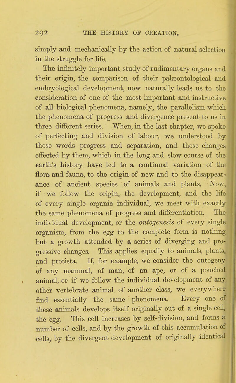simply and mechanically by the action of natural selection in the struggle for life. The infinitely important study of rudimentary organs and their origin, the comparison of their paloeontological and embryological development, now naturally leads us to the consideration of one of the most important and instructive of all biological phenomena, namely, the parallelism which the phenomena of progress and divergence present to us in three different series. When, in the last chapter, we spoke of perfecting and division of labour, we understood by those words progress and separation, and those changes effected by them, which in the long and slow course of the earth’s history have led to a continual variation of the flora and fauna, to the origin of new and to the disappear- ance of ancient species of animals and plants. Now, if we follow the origin, the development, and the life of every single organic individual, we meet with exactly the same phenomena of progress and differentiation. The individual development, or the ontogenesis of every single organism, from the egg to the complete form is nothing but a growth attended by a series of diverging and pro- gressive changes. This applies equally to animals, plants, and protista. If, for example, we consider the ontogeny of any mammal, of man, of an ape, or of a pouched animal, or if we follow the individual development of any other vertebrate animal of another class, we everywhere find essentially the same phenomena. Every one of these animals develops itself originally out of a single cell, the egg. This cell increases by self-division, and forms a number of cells, and by the growth of this accumulation of cells, by the divergent development of originally identical