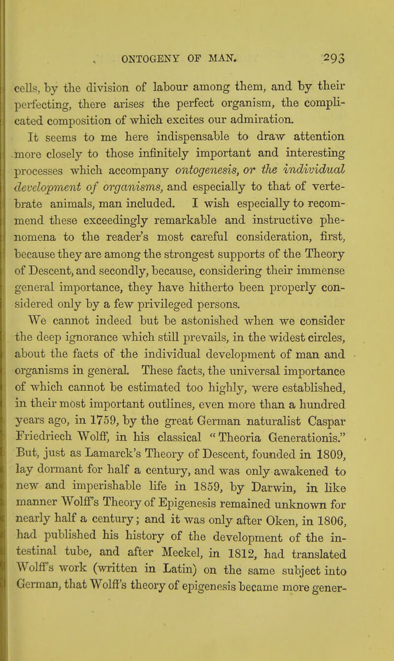 cells, by the division of labour among them, and by their perfecting, there arises the perfect organism, the compli- cated composition of which excites our admiration. It seems to me here indispensable to draw attention more closely to those infinitely important and interesting processes which accompany ontogenesis, or the individual development of organisms, and especially to that of verte- brate animals, man included. I wish especially to recom- mend these exceedingly remarkable and instructive phe- nomena to the reader’s most careful consideration, first, because they are among the strongest supports of the Theory of Descent, and secondly, because, considering their immense general importance, they have hitherto been properly con- sidered only by a few privileged persons. We cannot indeed but be astonished when we consider the deep ignorance which still prevails, in the widest circles, about the facts of the individual development of man and organisms in general These facts, the universal importance of which cannot be estimated too highly, were established, in their most important outlines, even more than a hundred years ago, in 1759, by the great German naturalist Caspar Friedriech Wolff, in his classical “ Theoria Generationis.” But, just as Lamarck’s Theory of Descent, founded in 1809, lay dormant for half a century, and was only awakened to new and imperishable life in 1859, by Darwin, in like manner Wolffs Theory of Epigenesis remained unknown for nearly half a century; and it was only after Oken, in 1806, had published his history of the development of the in- testinal tube, and after Meckel, in 1812, had translated Wolffs work (written in Latin) on the same subject into German, that Wolff’s theory of epigenesis became more gener-