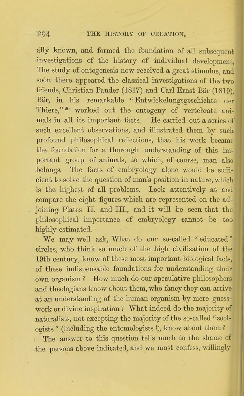 ally known, and formed the foundation of all subsequent investigations of the history of individual development, The study of ontogenesis now received a great stimulus, and soon there appeared the classical investigations of the two friends, Christian Pander (1817) and Carl Ernst Bär (1819). Bär, in his remarkable “ Entwickelungsgeschichte der Thiere,”20 worked out the ontogeny of vertebrate ani- mals in all its important facts. He carried out a series of such excellent observations, and illustrated them by such profound philosophical reflections, that his work became the foundation for a thorough understanding of this im- portant group of animals, to which, of course, man also belongs. The facts of embryology alone would be suffi- cient to solve the question of man’s position in nature, which is the highest of all problems. Look attentively at and compare the eight figures which are represented on the ad- joining Plates II. and III., and it will be seen that the philosophical importance of embryology cannot be too highly estimated. We may well ask, What do our so-called “educated” circles, who think so much of the high civilization of the 19th century, know of these most important biological facts, of these indispensable foundations for understanding them own organism ? How much do our speculative philosophers and theologians know about them, who fancy they can arrive at an understanding of the human organism by mere guess- work or divine inspiration ? What indeed do the majority of naturalists, not excepting the majority of the so-called “zool- ogists ” (including the entomologists !), know about them ? ( The answer to this question tells much to the shame of the persons above indicated, and we must confess, willingly
