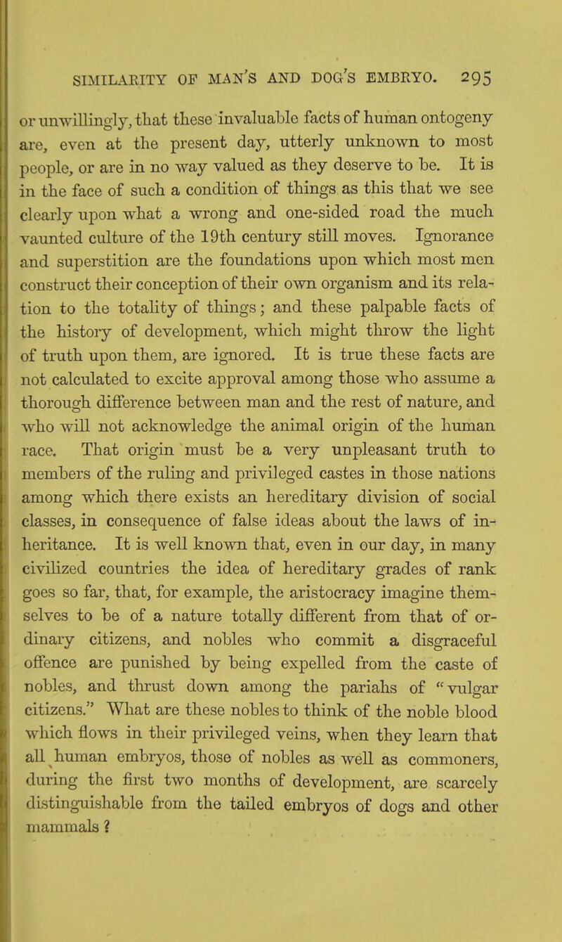 I r. i. f. or unwillingly, that these invaluable facts of human ontogeny are, even at the present clay, utterly unknown to most people, or are in no way valued as they deserve to be. It is in the face of such a condition of things as this that we see clearly upon what a wrong and one-sided road the much vaunted culture of the 19th century still moves. Ignorance and superstition are the foundations upon which most men construct their conception of their own organism and its rela- tion to the totality of things; and these palpable facts of the history of development, which might throw the light of truth upon them, are ignored. It is true these facts are not calculated to excite approval among those who assume a thorough difference between man and the rest of nature, and who will not acknowledge the animal origin of the human race. That origin must be a very unpleasant truth to members of the ruling and privileged castes in those nations among which there exists an hereditary division of social classes, in consequence of false ideas about the laws of in- heritance. It is well known that, even in our day, in many civilized countries the idea of hereditary grades of rank goes so far, that, for example, the aristocracy imagine them- selves to be of a nature totally different from that of or- dinary citizens, and nobles who commit a disgraceful offence are punished by being expelled from the caste of nobles, and thrust down among the pariahs of “vulgar citizens.” What are these nobles to think of the noble blood which flows in their privileged veins, when they learn that all human embryos, those of nobles as well as commoners, during the first two months of development, are scarcely distinguishable from the tailed embryos of dogs and other mammals ?