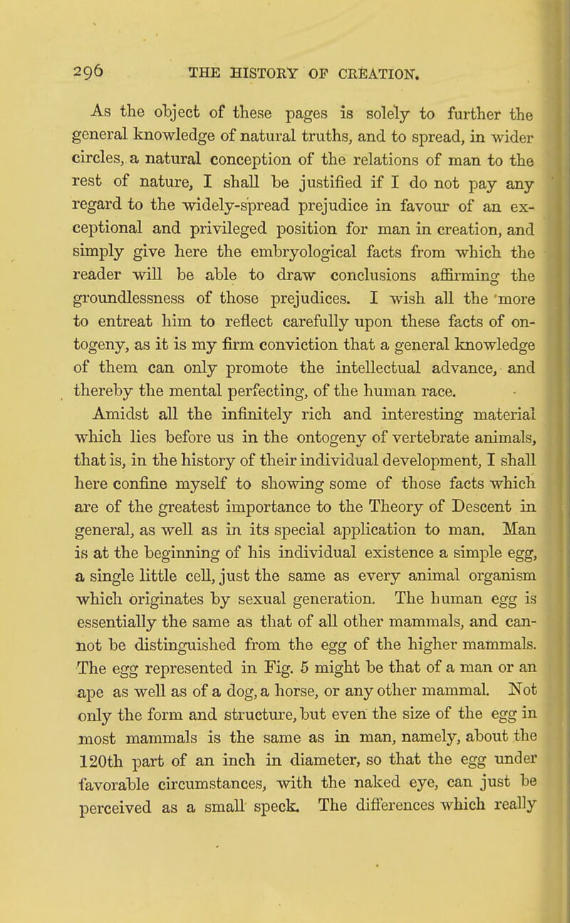 As the object of these pages is solely to further the general knowledge of natural truths, and to spread, in wider circles, a natural conception of the relations of man to the rest of nature, I shall be justified if I do not pay any regard to the widely-spread prejudice in favour of an ex- ceptional and privileged position for man in creation, and simply give here the embryological facts from which the reader will be able to draw conclusions affirming the groundlessness of those prejudices. I wish all the more to entreat him to reflect carefully upon these facts of on- togeny, as it is my firm conviction that a general knowledge of them can only promote the intellectual advance, and thereby the mental perfecting, of the human race. Amidst all the infinitely rich and interesting material which lies before us in the ontogeny of vertebrate animals, that is, in the history of their individual development, I shall here confine myself to showing some of those facts which are of the greatest importance to the Theory of Descent in general, as well as in its special application to man. Man is at the beginning of his individual existence a simple egg, a single little cell, just the same as every animal organism which originates by sexual generation. The human egg is essentially the same as that of all other mammals, and can- not be distinguished from the egg of the higher mammals. The egg represented in Fig. 5 might be that of a man or an ape as well as of a dog, a horse, or any other mammal. Not only the form and structure, but even the size of the egg in most mammals is the same as in man, namely, about the 120th part of an inch in diameter, so that the egg under favorable circumstances, with the naked eye, can just be perceived as a small speck. The differences which really