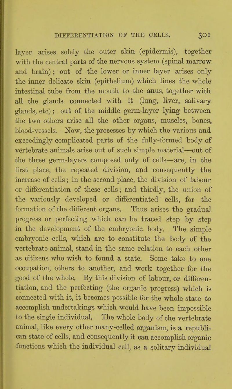 layer arises solely the outer skin (epidermis), together with the central parts of the nervous system (spinal marrow and brain); out of the lower or inner layer arises only the inner delicate skin (epithelium) which lines the whole intestinal tube from the mouth to the anus, together with all the glands connected with it (lung, liver, salivary glands, etc); out of the middle germ-layer lying between the two others arise all the other organs, muscles, bones, blood-vessels. Now, the processes by which the various and exceedingly complicated parts of the fully-formed body of vertebrate animals arise out of such simple material—out of the three germ-layers composed only of cells—are, in the first place, the repeated division, and consequently the increase of cells; in the second place, the division of labour or differentiation of these cells; and thirdly, the union of the variously developed or differentiated cells, for the formation of the different organs. Thus arises the gradual progress or perfecting which can be traced step by step in the development of the embryonic body. The simple embryonic cells, which are to constitute the body of the vertebrate animal, stand in the same relation to each other as citizens who wish to found a state. Some take to one occupation, others to another, and work together for the good of the whole. By this division of labour, or differen- tiation, and the perfecting (the organic progress) which is connected with it, it becomes possible for the whole state to accomplish undertakings which would have been impossible to the single individual. The whole body of the vertebrate animal, like every other many-celled organism, is a republi- can state of cells, and consequently it can accomplish organic functions which the individual cell, as a solitary individual