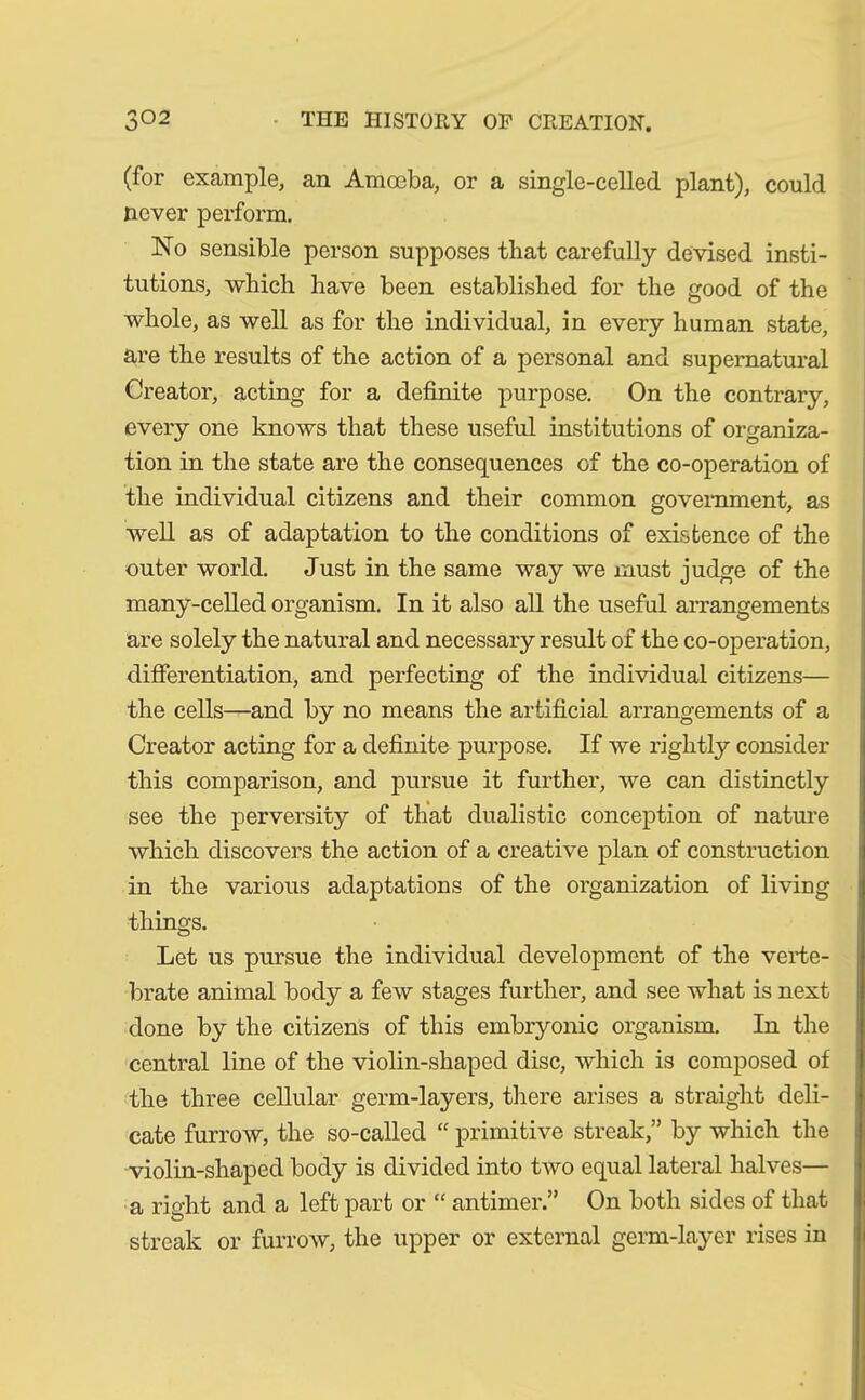 (for example, an Amoeba, or a single-celled plant), could never perform. No sensible person supposes that carefully devised insti- tutions, which have been established for the good of the whole, as well as for the individual, in every human state, are the results of the action of a personal and supernatural Creator, acting for a definite purpose. On the contrary, every one knows that these useful institutions of organiza- tion in the state are the consequences of the co-operation of the individual citizens and their common government, as well as of adaptation to the conditions of existence of the outer world. Just in the same way we must judge of the many-celled organism. In it also all the useful arrangements are solely the natural and necessary result of the co-operation, differentiation, and perfecting of the individual citizens— the cells—and by no means the artificial arrangements of a Creator acting for a definite purpose. If we rightly consider this comparison, and pursue it further, we can distinctly see the perversity of that dualistic conception of nature which discovers the action of a creative plan of construction in the various adaptations of the organization of living things. Let us pursue the individual development of the verte- brate animal body a few stages further, and see what is next done by the citizens of this embryonic organism. In the central line of the violin-shaped disc, which is composed of the three cellular germ-layers, there arises a straight deli- cate furrow, the so-called “ primitive streak,” by which the violin-shaped body is divided into two equal lateral halves— a right and a left part or “ antimer ” On both sides of that streak or furrow, the upper or external germ-layer rises in