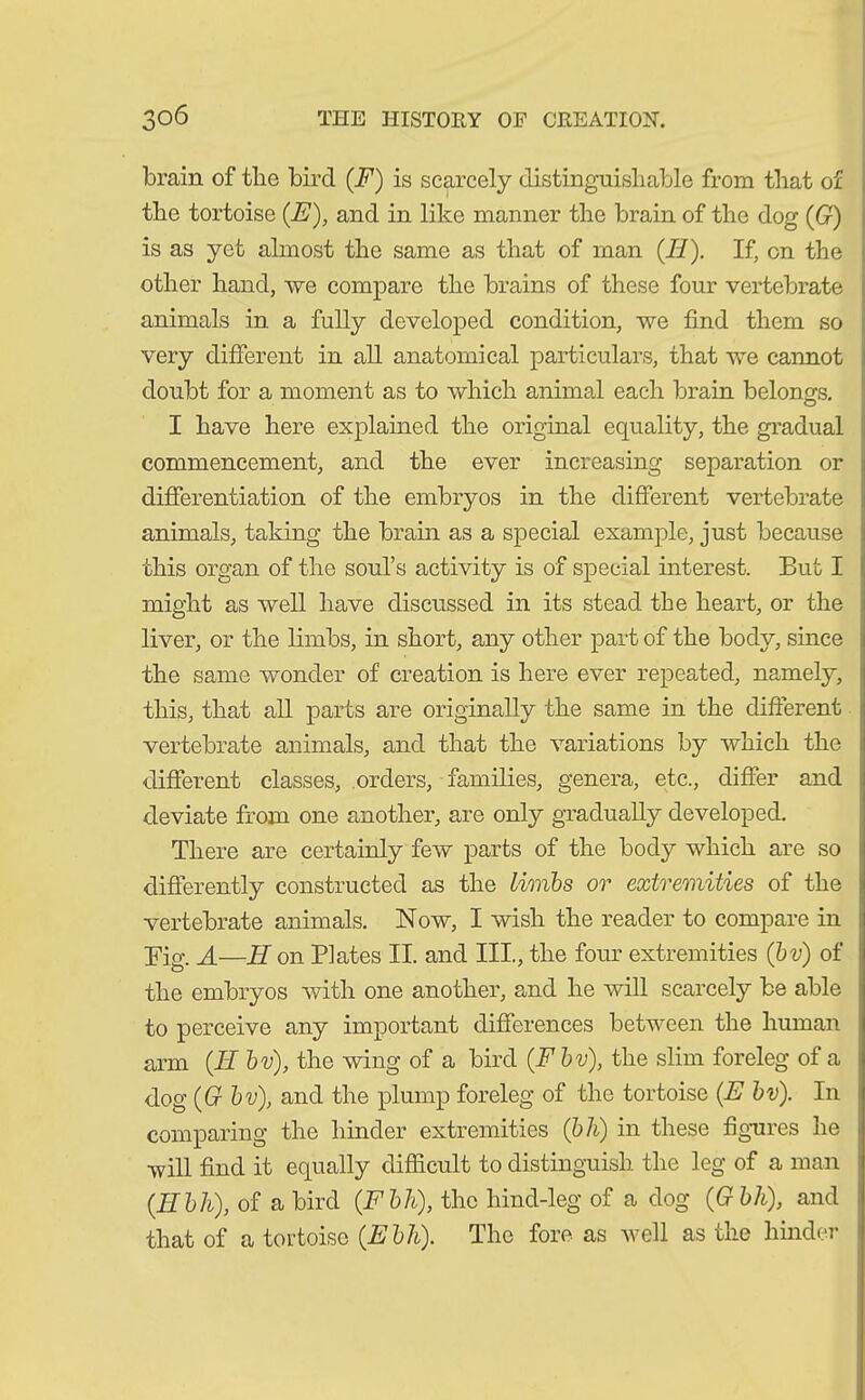 brain of tlie bird (F) is scarcely distinguishable from that of the tortoise (JE), and in like manner the brain of the dog (G) is as yet ahnost the same as that of man (II). If, on the other hand, we compare the brains of these four vertebrate animals in a fully developed condition, we find them so very different in all anatomical particulars, that we cannot doubt for a moment as to which animal each brain belongs. I have here explained the original equality, the gradual commencement, and the ever increasing separation or differentiation of the embryos in the different vertebrate animals, taking the brain as a special example, just because this organ of the soul’s activity is of special interest. But I might as well have discussed in its stead the heart, or the liver, or the limbs, in short, any other part of the body, since the same wonder of creation is here ever repeated, namely, this, that all parts are originally the same in the different vertebrate animals, and that the variations by which the different classes, orders, families, genera, etc., differ and deviate from one another, are only gradually developed. There are certainly few parts of the body which are so differently constructed as the Limbs or extremities of the vertebrate animals. Now, I wish the reader to compare in Big. A—II on Plates II. and III, the four extremities (bv) of the embryos with one another, and he will scarcely be able to perceive any important differences between the human arm (II bv), the wing of a bird (F bv), the slim foreleg of a dog (G bv), and the plump foreleg of the tortoise (E bv). In comparing the hinder extremities (bh) in these figures he will find it equally difficult to distinguish the leg of a man (IIbh), of a bird (Fbh), the hind-leg of a dog (G bh), and that of a tortoise (Ebh). The fore as well as the hinder