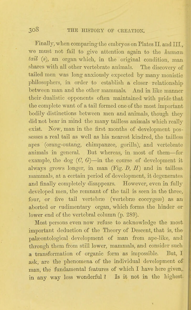 Finally, when comparing the embryos on Plates II. and III, Ave must not fail to give attention again to the human tail (s), an organ which, in the original condition, man shares with all other vertebrate animals. The discovery of tailed men was long anxiously expected by many monistic philosophers, in order to establish a closer relationship between man and the other mammals. And in like manner their dualistic opponents often maintained with pride that the complete want of a tail formed one of the most important bodily distinctions between men and animals, though they did not hear in mind the many tailless animals which really exist. Now, man in the first months of development pos- sesses a real tail as well as his nearest kindred, the tailless apes (orang-outang, chimpanzee, gorilla), and vertebrate animals in general. But whereas, in most of them—for example, the dog (C, G)—in the course of development it always grows longer, in man (Fig. D, II) and in tailless mammals, at a certain period of development, it degenerates and finally completely disappears. However, even in fully developed men, the remnant of the tail is seen in the three, four, or five tail vertebra) (vertebrae coccygeae) as an aborted or rudimentary organ, which forms the hinder or lower end of the vertebral column (p. 289). Most persons even now refuse to acknowledge the most important deduction of the Theory of Descent, that is, the palaeontological development of man from ape-like, and through them from still lower, mammals, and consider such a transformation of organic form as impossible. But, I ask, are the phenomena of the individual development of man, the fundamental features of which I have here given, in any way less wonderful ? Is it not in the highest