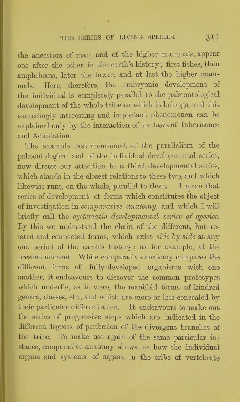 the ancestors of man, and of the higher mammals, appear one after the other in the earth’s history; first fishes, then amphibians, later the lower, and at last the higher mam- mals. Here, therefore, the embryonic development of the individual is completely parallel to the palaeontological development of the whole tribe to which it belongs, and this exceedingly interesting and important phenomenon can be explained only by the interaction of the laws of Inheritance and Adaptation. The example last mentioned, of the parallelism of the palaeontological and of the individual developmental series, now directs our attention to a third developmental series, which stands in the closest relations to these two, and which likewise runs, on the whole, parallel to them. I mean that series of development of forms which constitutes the object of investigation in comparative anatomy, and which I will briefly call the systematic developmental series of species. By this we understand the chain of the different, but re- lated and connected forms, which exist side by side at any one period of the earth’s history; as for example, at the present moment. While comparative anatomy compares the different forms of fully-developed organisms with one another, it endeavours to discover the common prototypes winch underlie, as it were, the manifold forms of kindred genera, classes, etc., and which are more or less concealed by their particular differentiation. It endeavours to make out the series of progressive steps which are indicated in the different degrees of perfection of the divergent branches of the txibe. To make use again of the same particular in- stance, comparative anatomy shows us how the individual organs and systems of organs in the tribe of vertebrate