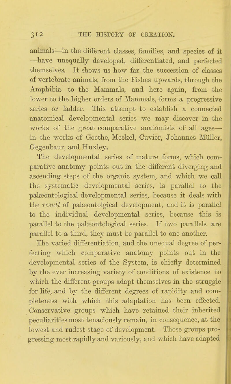animals—in tlie different classes, families, and species of it —have unequally developed, differentiated, and perfected themselves. It shows us how far the succession of classes of vertebrate animals, from the Fishes upwards, through the Amphibia to the Mammals, and here again, from the lower to the higher orders of Mammals, forms a progressive series or ladder. This attempt to establish a connected anatomical developmental series we may discover in the works of the great comparative anatomists of all ages— in the works of Goethe, Meckel, Cuvier, Johannes Müller, Gegenbaur, and Huxley. The developmental series of mature forms, which com- parative anatomy points out in the different diverging and ascending steps of the organic system, and which we call the systematic developmental series, is parallel to the palaeontological developmental series, because it deals with the result of palaeontolgical development, and it is parallel to the individual developmental series, because this is parallel to the palaeontological series. If two parallels are parallel to a third, they must be parallel to one another. The varied differentiation, and the unequal degree of per- fecting which comparative anatomy points out in the developmental series of the System, is chiefly determined by the ever increasing variety of conditions of existence to which the different groups adapt themselves in the struggle for life, and by the different degrees of rapidity and com- pleteness with which this adaptation has been effected. Conservative groups which have retained their inherited peculiarities most tenaciously remain, in consequence, at the lowest and rudest stage of development. Those groups pro- gressing most rapidly and variously, and which have adapted