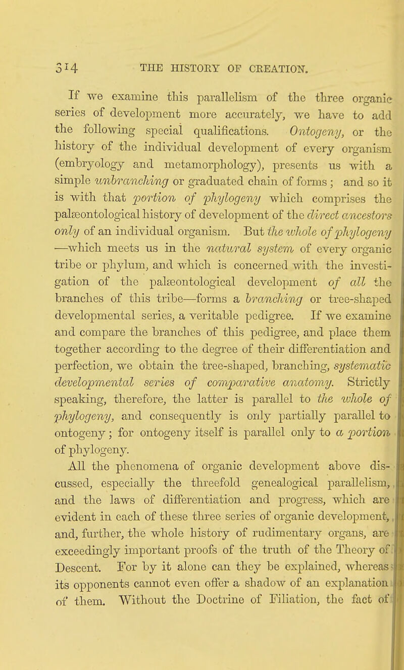 If we examine this parallelism of the three organic series of development more accurately, we have to add the following special qualifications. Ontogeny, or the history of the individual development of every organism (embryology and metamorphology), presents us with a simple unbranching or graduated chain of forms ; and so it is with that portion of phytogeny which comprises the palaeontological history of development of the direct ancestors only of an individual organism. But the whole of phytogeny —which meets us in the natural system of every organic tribe or phylum, and which is concerned with the investi- gation of the palaeontological development of all the branches of this tribe—forms a branching or tree-shaped developmental series, a veritable pedigree. If we examine and compare the branches of this pedigree, and place them together according to the degree of their differentiation and perfection, we obtain the tree-shaped, branching, systematic developmental series of comparative anatomy. Strictly speaking, therefore, the latter is parallel to the whole of phytogeny, and consequently is only partially parallel to ontogeny; for ontogeny itself is parallel only to a portion of phylogeny. All the phenomena of organic development above dis- cussed, especially the threefold genealogical parallelism, and the laws of differentiation and progress, which are evident in each of these three series of organic development, and, further, the whole history of rudimentary organs, are exceedingly important proofs of the truth of the Theory of • Descent. For by it alone can they be explained, whereas its opponents cannot even offer a shadow of an explanation 1 of them. Without the Doctrine of Filiation, the fact of |