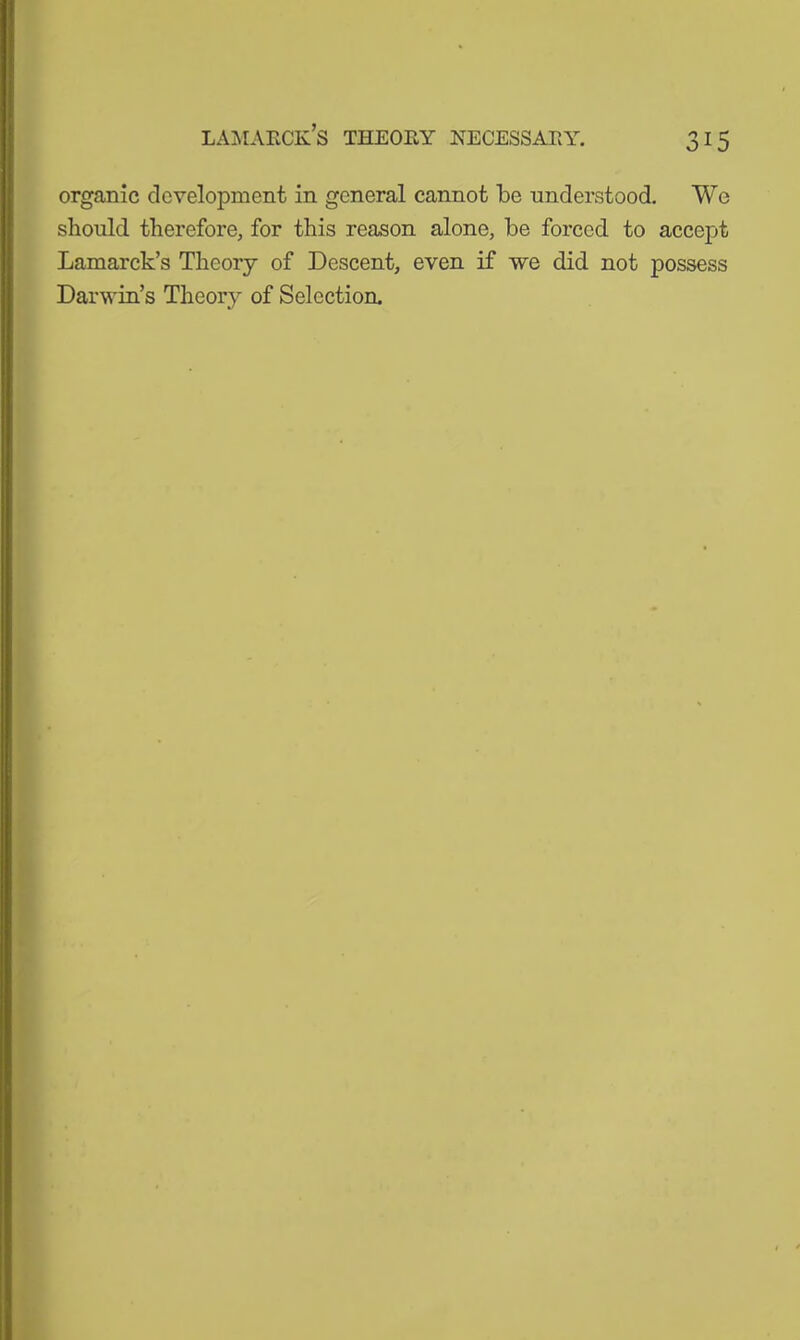 lamarck’s theory necessary. organic development in general cannot be understood. We should therefore, for this reason alone, be forced to accept Lamarck’s Theory of Descent, even if we did not possess Darwin’s Theory of Selection.