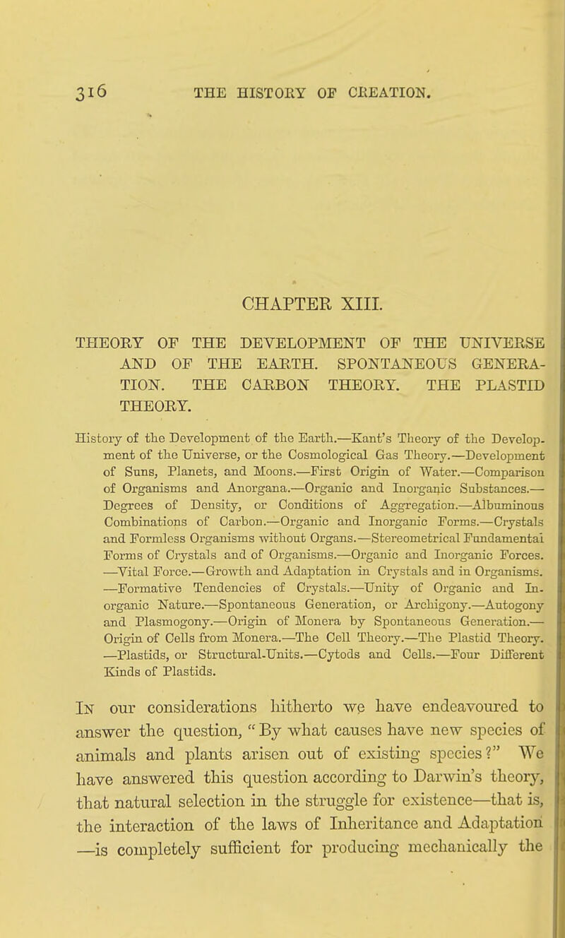 CHAPTER XIII. THEORY OF THE DEVELOPMENT OF THE UNIVERSE AND OF THE EARTH. SPONTANEOUS GENERA- TION. THE CARBON THEORY. THE PLASTID THEORY. History of the Development of the Earth.—Kant’s Theory of the Develop- ment of the Universe, or the Cosmological Gas Theory.—Development of Suns, Planets, and Moons.—First Origin of Water.—Comparison of Organisms and Anorgana.—Organic and Inorganic Substances.— Degrees of Density, or Conditions of Aggregation.—Albuminous Combinations of Carbon.—Organic and Inorganic Forms.—Crystals and Formless Organisms without Organs.—Stereometrical Fundamental Forms of Crystals and of Organisms.—Organic and Inorganic Forces. —Vital Force.—Growth and Adaptation in Crystals and in Organisms. —Formative Tendencies of Crystals.—Unity of Organic and In- organic Nature.—Spontaneous Generation, or Archigony.—Autogony and Plasmogony.—Origin of Monera by Spontaneous Generation.— Origin of Cells from Monera.—The Cell Theory.—The Plastid Theory. —Plastids, or Structural-Units.—Cytods and Cells.—Four Different Kinds of Plastids. In our considerations hitherto we have endeavoured to answer the question, “ By what causes have new species of animals and plants arisen out of existing species?” We have answered this question according to Darwin’s theory, that natural selection in the struggle for existence—that is, the interaction of the laws of Inheritance and Adaptation —is completely sufficient for producing mechanically the