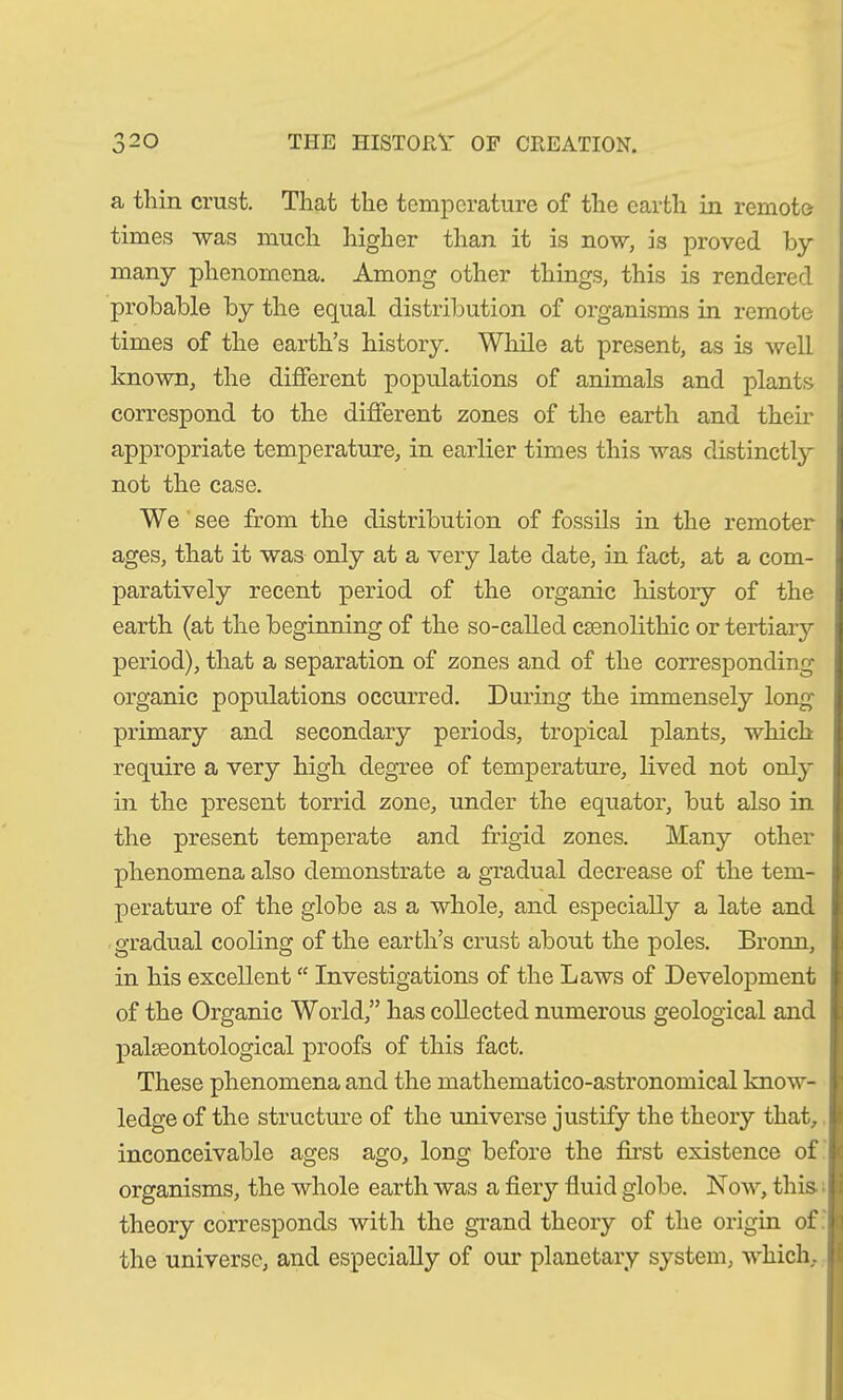 a thin crust. That the temperature of the earth in remote times was much higher than it is now, is proved by many phenomena. Among other things, this is rendered probable by the equal distribution of organisms in remote times of the earth’s history. While at present, as is well known, the different populations of animals and plants correspond to the different zones of the earth and their appropriate temperature, in earlier times this was distinctly not the case. We see from the distribution of fossils in the remoter ages, that it was only at a very late date, in fact, at a com- paratively recent period of the organic history of the earth (at the beginning of the so-called csenolithic or tertiary period), that a separation of zones and of the corresponding- organic populations occurred. During the immensely long- primary and secondary periods, tropical plants, which require a very high degree of temperature, lived not only in the present torrid zone, under the equator, but also in the present temperate and frigid zones. Many other phenomena also demonstrate a gradual decrease of the tem- perature of the globe as a whole, and especially a late and gradual cooling of the earth’s crust about the poles. Bronn, in his excellent “ Investigations of the Laws of Development of the Organic World,” has collected numerous geological and palaeontological proofs of this fact. These phenomena and the mathematico-astronomical know- ledge of the structure of the universe justify the theory that, inconceivable ages ago, long before the first existence of organisms, the whole earth was a fiery fluid globe. Now, this, theory corresponds with the grand theory of the origin of the universe, and especially of our planetary system, which.