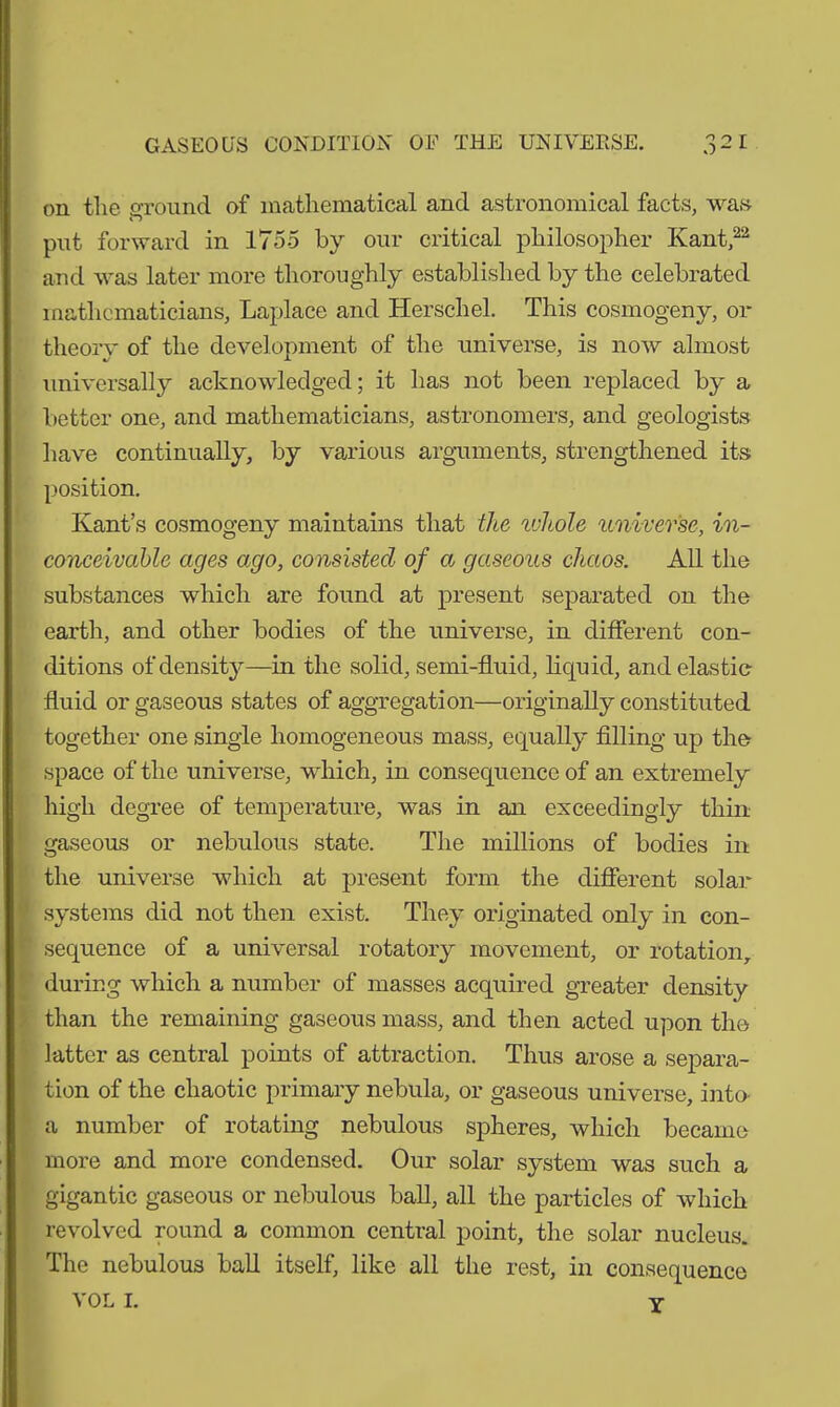 on tlie ground of mathematical and astronomical facts, was put forward in 1755 by our critical philosopher Kant,22 and was later more thoroughly established by the celebrated mathematicians, Laplace and Hersehel. This cosmogeny, or theory of the development of the universe, is now almost universally acknowledged; it has not been replaced by a better one, and mathematicians, astronomers, and geologists have continually, by various arguments, strengthened its position. Kant’s cosmogeny maintains that the ivhole universe, in- conceivable ages ago, consisted of a gaseous chaos. All the substances which are found at present separated on the earth, and other bodies of the universe, in different con- ditions of density—in the solid, semi-fluid, liquid, and elastic fluid or gaseous states of aggregation—originally constituted together one single homogeneous mass, equally filling up the : space of the universe, which, in consequence of an extremely high degree of temperature, was in an exceedingly thin gaseous or nebulous state. The millions of bodies in the universe which at present form the different solar f systems did not then exist. They originated only in con- ■' sequence of a universal rotatory movement, or rotation, during which a number of masses acquired greater density than the remaining gaseous mass, and then acted upon the latter as central points of attraction. Thus arose a separa- tion of the chaotic primary nebula, or gaseous universe, into- a number of rotating nebulous spheres, which became more and more condensed. Our solar system was such a gigantic gaseous or nebulous ball, all the particles of which revolved round a common central point, the solar nucleus. The nebulous ball itself, like all the rest, in consequence VOL I. Y