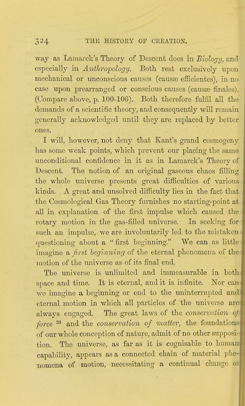 way as Lamarck’s Theory of Descent does in Biology, and especial^ in Anthropology. Both rest exclusively upon mechanical or unconscious causes (causae efficicntes), in no case upon prearranged or conscious causes (causae finales). (Compare above, p. 100-106). Both therefore fulfil all the demands of a scientific theory, and consequently will remain generally acknowledged until they are replaced by better ones. I will, however, not deny that Kant’s grand cosmogeny has some weak points, which prevent our placing the same unconditional confidence in it as in Lamarck’s Theory of Descent. The notion of an original gaseous chaos filling the whole universe presents great difficulties of various kinds. A great and unsolved difficulty lies in the fact that j the Cosmological Gas Theory furnishes no starting-point at all in explanation of the first impulse which caused the rotary motion in the gas-filled universe. In seeking for' such an impulse, we are involuntarily led to the mistaken questioning about a “first beginning.” We can as little imagine a first beginning of the eternal phenomena of the motion of the universe as of its final end. The universe is unlimited and immeasurable in both: space and time. It is eternal, and it is infinite. ISfor can i we imagine a beginning or end to the uninterrupted and eternal motion in which all particles of the universe are always engaged. The great laws of the conservation ofi\ force 38 and the conservation of matter, the foundations- of our whole conception of nature, admit of no other supposi- tion. The universe, as far as it is cognisable to human capability, appears as a connected chain of material phe- I nomena of motion, necessitating a continual change oi