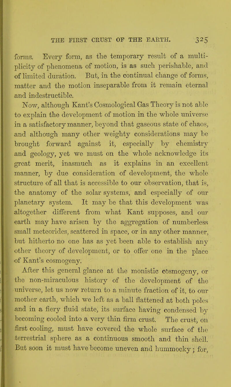 forms. Every form, as the temporary result of a multi- plicity of phenomena of motion, is as such perishable, and of limited duration. But, in the continual change of forms, matter and the motion inseparable from it remain eternal and indestructible. Now, although Kant’s Cosmological Gas Theory is not able to explain the development of motion in the whole universe in a satisfactory manner, beyond that gaseous state of chaos, and although many other weighty considerations may be brought forward against it, especially by chemistry and geology, yet we must on the whole acknowledge its great merit, inasmuch as it explains in an excellent manner, by due consideration of development, the whole structure of all that is accessible to our observation, that is, the anatomy of the solar systems, and especially of our planetary system. It may be that this development was altogether different from what Kant supposes, and our earth may have arisen by the aggregation of numberless small meteorides, scattered in space, or in any other manner, but hitherto no one has as yet been able to establish any other theory of development, or to offer one in the place of Kant’s cosmogeny. After this general glance at the monistic cosmogeny, or the non-miraculous history of the development of the universe, let us now return to a minute fraction of it, to our mother earth, which we left as a ball flattened at both poles and in a fiery fluid state, its surface having condensed by becoming cooled into a very thin firm crust. The crust, 011 first cooling, must have covered the whole surface of the ■terrestrial sphere as a continuous smooth and thin shell. But soon it must have become uneven and hummocky; for,