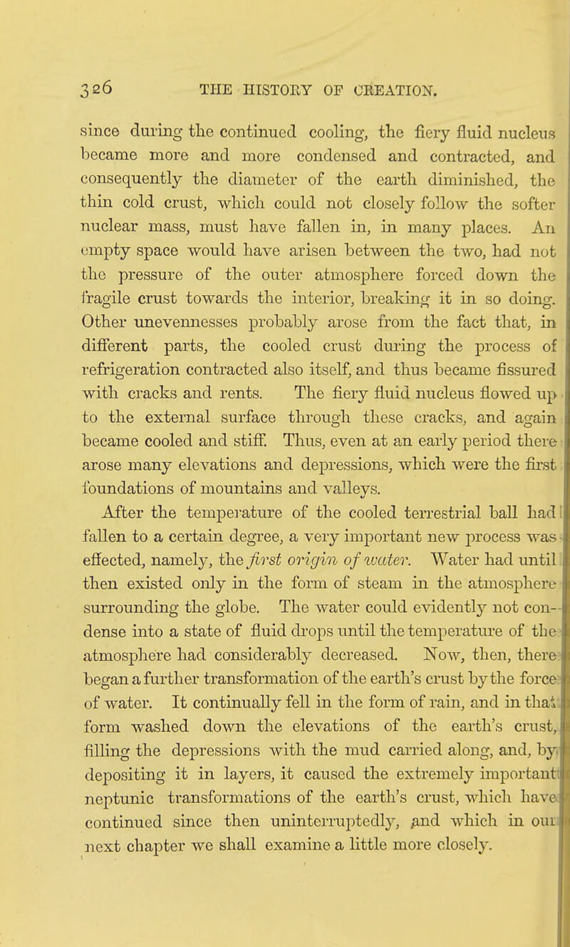 since during the continued cooling, the fiery fluid nucleus became more and more condensed and contracted, and consequently the diameter of the earth diminished, the thin cold crust, which could not closely follow the softer nuclear mass, must have fallen in, in many places. An empty space would have arisen between the two, had not the pressure of the outer atmosphere forced down the fragile crust towards the interior, breaking it in so doing. Other unevennesses probably arose from the fact that, in ! different parts, the cooled crust during the process of refrigeration contracted also itself, and thus became fissured with cracks and rents. The fiery fluid nucleus flowed up to the external surface through these cracks, and again j became cooled and stiff. Thus, even at an early period there arose many elevations and depressions, which were the first foundations of mountains and valleys. After the temperature of the cooled terrestrial ball had: fallen to a certain degree, a very important new process was effected, namely, the first origin of water. Water had until j then existed only in the form of steam in the atmosphere surrounding the globe. The water could evidently not con- dense into a state of fluid drops until the temperature of the atmosphere had considerably decreased. Now, then, there began a further transformation of the earth’s crust by the force of water. It continually fell in the form of rain, and in that form washed down the elevations of the earth’s crust, filling the depressions with the mud carried along, and, by i depositing it in layers, it caused the extremely important neptunic transformations of the earth’s crust, which have continued since then uninterruptedly, £nd which in oui next chapter we shall examine a little more closely.