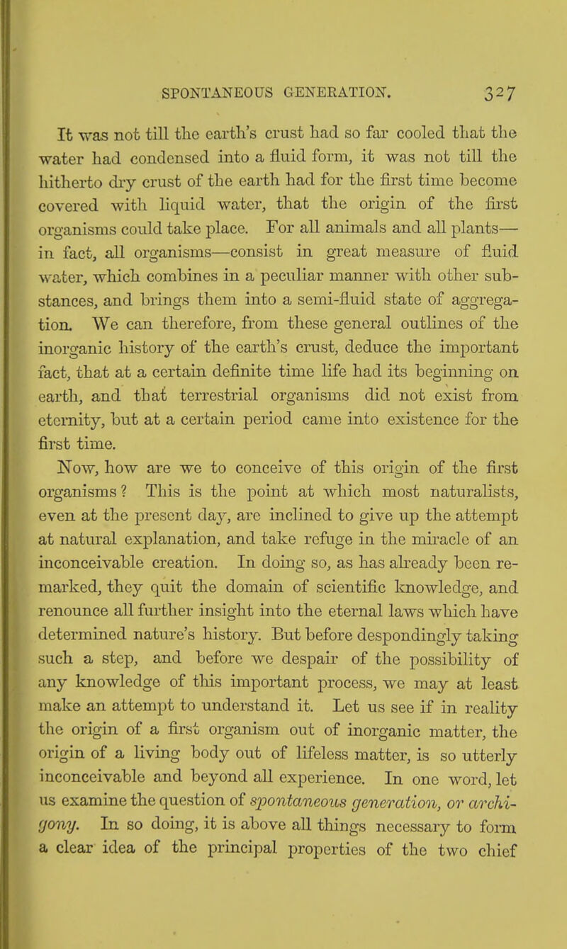 It was not till the earth’s crust had so far cooled that the water had condensed into a fluid form, it was not till the hitherto dry crust of the earth had for the first time become covered with liquid water, that the origin of the first organisms could take place. For all animals and all plants— in fact, all organisms—consist in great measure of fluid water, which combines in a peculiar manner with other sub- stances, and brings them into a semi-fluid state of aggrega- tion. We can therefore, from these general outlines of the inorganic history of the earth’s crust, deduce the important fact, that at a certain definite time life had its beginning on earth, and that terrestrial organisms did not exist from eternity, but at a certain period came into existence for the first time. Now, how are we to conceive of this origin of the first organisms ? This is the point at which most naturalists, even at the present day, are inclined to give up the attempt at natural explanation, and take refuge in the miracle of an inconceivable creation. In doing so, as has already been re- marked, they quit the domain of scientific knowledge, and renounce all further insight into the eternal laws which have determined nature’s history. But before despondingly taking such a step, and before we despair of the possibility of any knowledge of this important process, we may at least make an attempt to understand it. Let us see if in reality the origin of a first organism out of inorganic matter, the origin of a living body out of lifeless matter, is so utterly inconceivable and beyond all experience. In one word, let us examine the question of spontaneous generation, or archi- gony. In so doing, it is above all things necessary to form a clear idea of the principal properties of the two chief