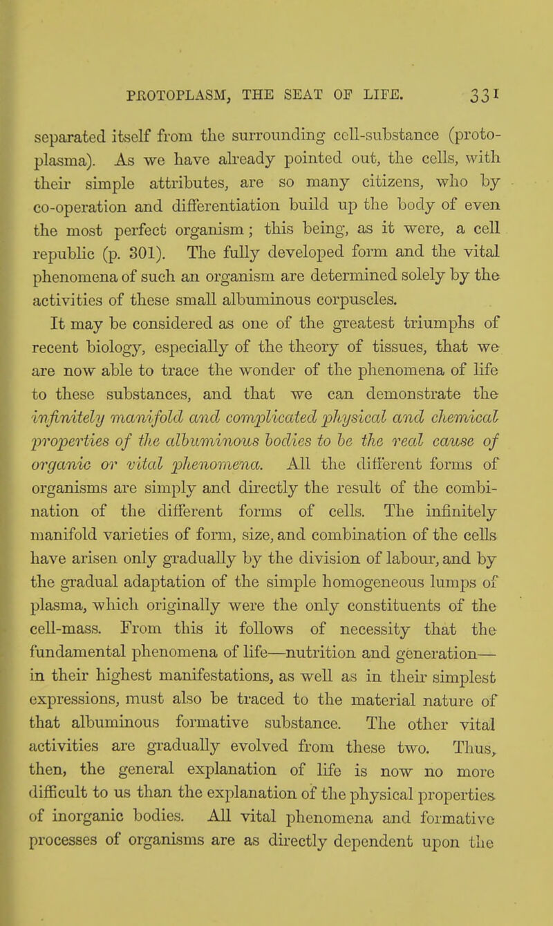 separated itself from the surrounding cell-substance (proto- plasma). As we have already pointed out, the cells, with their simple attributes, are so many citizens, who by co-operation and differentiation build up the body of even the most perfect organism; this being, as it were, a cell republic (p. 301). The fully developed form and the vital phenomena of such an organism are determined solely by the activities of these small albuminous corpuscles. It may be considered as one of the greatest triumphs of recent biology, especially of the theory of tissues, that we are now able to trace the wonder of the phenomena of life to these substances, and that we can demonstrate the infinitely manifold and complicated physical and chemical properties of the albuminous bodies to be the reed cause of organic or vited phenomena. All the different forms of organisms are simply and directly the result of the combi- nation of the different forms of cells. The infinitely manifold varieties of form, size, and combination of the cells have arisen only gradually by the division of labour, and by the gradual adaptation of the simple homogeneous lumps of plasma, which originally were the only constituents of the cell-mass. From this it follows of necessity that the fundamental phenomena of life—nutrition and generation— in their highest manifestations, as well as in their simplest expressions, must also be traced to the material nature of that albuminous formative substance. The other vital activities are gradually evolved from these two. Thus, then, the general explanation of life is now no more difficult to us than the explanation of the physical properties of inorganic bodies. All vital phenomena and formative processes of organisms are as directly dependent upon the