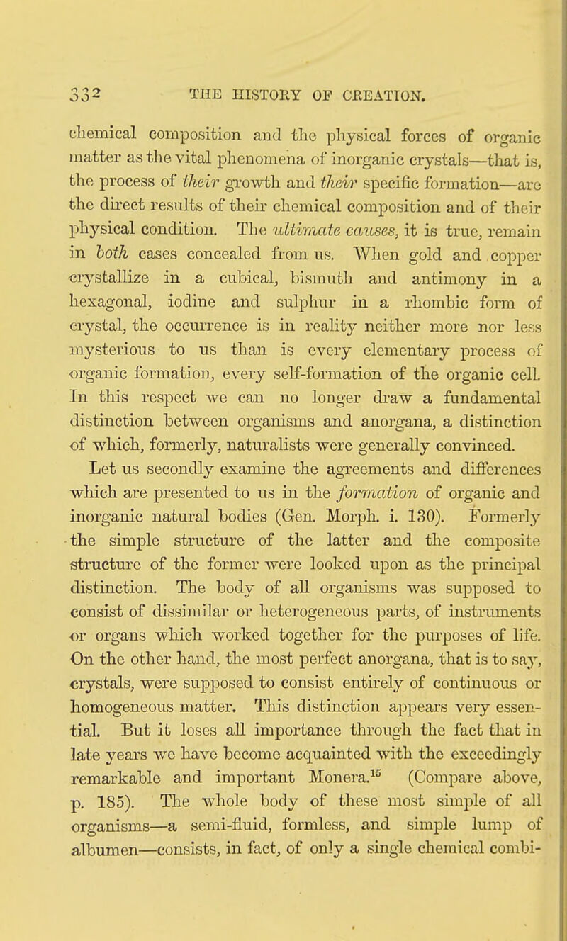 chemical composition and the physical forces of organic matter as the vital phenomena of inorganic crystals—that is, the process of their growth and their specific formation—are the direct results of their chemical composition and of their physical condition. The ultimate causes, it is true, remain in both cases concealed from us. When gold and copper crystallize in a cubical, bismuth and antimony in a hexagonal, iodine and sulphur in a rhombic form of crystal, the occurrence is in reality neither more nor less mysterious to us than is every elementary process of organic formation, every self-formation of the organic cell. In this respect we can no longer draw a fundamental distinction between organisms and anorgana, a distinction of which, formerly, naturalists were generally convinced. Let us secondly examine the agreements and differences which are presented to us in the formation of organic and inorganic natural bodies (Gen. Morph, i. 130). Formerly the simple structure of the latter and the composite structure of the former were looked upon as the principal distinction. The body of all organisms was supposed to consist of dissimilar or heterogeneous parts, of instruments or organs which worked together for the purposes of life. On the other hand, the most perfect anorgana, that is to say, crystals, were supposed to consist entirely of continuous or homogeneous matter. This distinction appears very essen- tial. But it loses all importance through the fact that in late years we have become acquainted with the exceedingly remarkable and important Monera.15 (Compare above, p. 185). The whole body of these most simple of all organisms—a semi-fluid, formless, and simple lump of albumen.—consists, in fact, of only a single chemical combi-